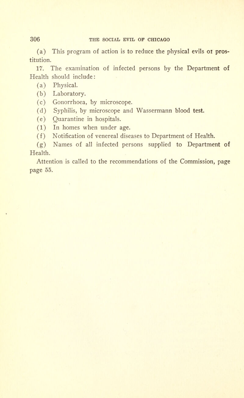 Examination of Prostitutes by the Board of Health. 1. Physical examination. 2. Laboratory examination. 3. Gonorrhoea, discharges by microscope for gonococci. 4. Syphilis; microscopic examination for spirochaetae. (a) Wassermann blood test for syphilis. 5. Quarantine: in hospitals, (a) In homes when under age. 6. Notification of venereal diseases to the Department of Health. Physicians should be supplied with blank forms. They should fill these out, as in the case of other contagious diseases, omitting the name of the patient. When the physician is convinced that the patient is spreading the disease, the name should be supplied to the Department of Health, as such conduct is a menace to the public health. 7. The names of all infected persons should be supplied to the Department of Health, as the nature of their occupation insures the spread of disease. SUMMARY. 1. In order to diminish the spread of venereal diseases, both sexes should be taught the social and personal dangers that surround them. 2. No marriages should be legal unless both parties furnish cer- tificates of health and freedom from venereal diseases given by legally qualified physicians. 3. The Department of Health should have power to quarantine per- sons afflicted with venereal diseases. (a) The Department of Health should have the right to inspect in- fected persons. 4. There is only one hospital in Cook County where venereal patients can be sent for treatment free of charge. 5. There is only one other hospital in Chicago where pay venereal disease patients may be received without objection. (a) There should be at least one bed set apart for these cases for every 2,000 of the population. 6. In the inheritance of venereal diseases, two factors are in- volved, the direct infection of the foetus and the arrest of its develop- ment.