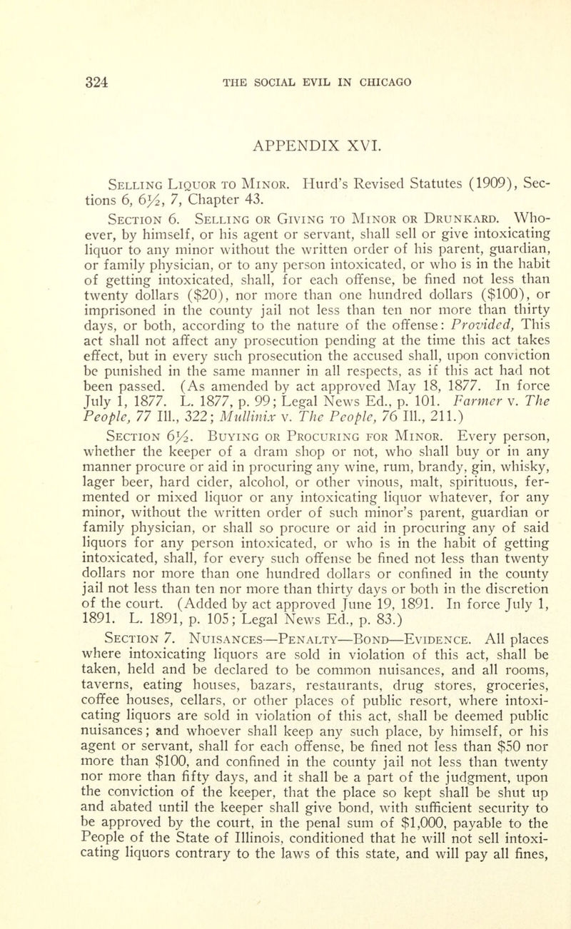 Section 3. This ordinance shall be in force from and after its passage and due publication according to law and shall take effect on the first day of May, A. D., 1906. APPENDIX XIV. Revised Municipal Code (1905), relating to Wine Rooms, Sec- tions 1341, 1342, 1343 and 1344. Section 1341. Winerooms Prohibited. No person operating, maintaining or conducting a saloon, dramshop or other place in which malt, vinous, spirituous or intoxicating liquors of any kind what- soever are sold, given away, or otherwise dealt in, shall establish or maintain in connection with such saloon, dramshop or other place, either as a part thereof or as an adjunct thereto, any wineroom or private apartment the interior of which is shut off from the general public view by doors, curtains, screens, partitions, or other device of any kind whatsoever. Section 1342. Number of Persons to Be Served. No person operating, maintaining, or conducting a restauraunt, cafe, dining room, or other like place shall serve, or permit to be served, any malt, vinous, spirituous or intoxicating liquors of any kind whatsoever in any private apartment which may be maintained as a part or an ad- junct to such restaurant, cafe, dining room or other like place, to any number of persons less than four, unless all the members of such party numbering less than four be of the same sex. Section 1343. Penalty. Any person violating any of the pro- visions of the two preceding sections shall be fined not less than ten dollars nor more than one hundred dollars for each offense; and provided further, that in any case where any person maintaining or conducting a saloon, dramshop, restaurant, cafe, dining room or other like place at or in which malt, vinous, spirituous or intoxicating liquors of any kind are sold, given away, or otherwise dealt in, shall violate any of the provisions of the two preceding sections, in addi- tion to the penalty above fixed, such person shall have his license re- voked, and shall not be permitted to again obtain a license to operate, conduct or maintain a saloon, dramshop, restaurant, cafe, dining room, or other like place at or in which malt, vinous, spirituous or intoxi- cating liquors are sold, given away, or otherwise dealt in, within the city, for a period of two years from and after the date of the con- viction of any such person of the violation of any said provisions. Section 1344. Ill-Governed Places—Penalty. Every com- mon or ill-governed house, or other place kept by any person licensed under this article where any person is permitted or suffered to play any game of chance for money or other valuable thing, is hereby declared a public nuisance; and no person shall keep or maintain such public nuisance, under a penalty of not less than five dollars nor more than one hundred dollars for each offense.