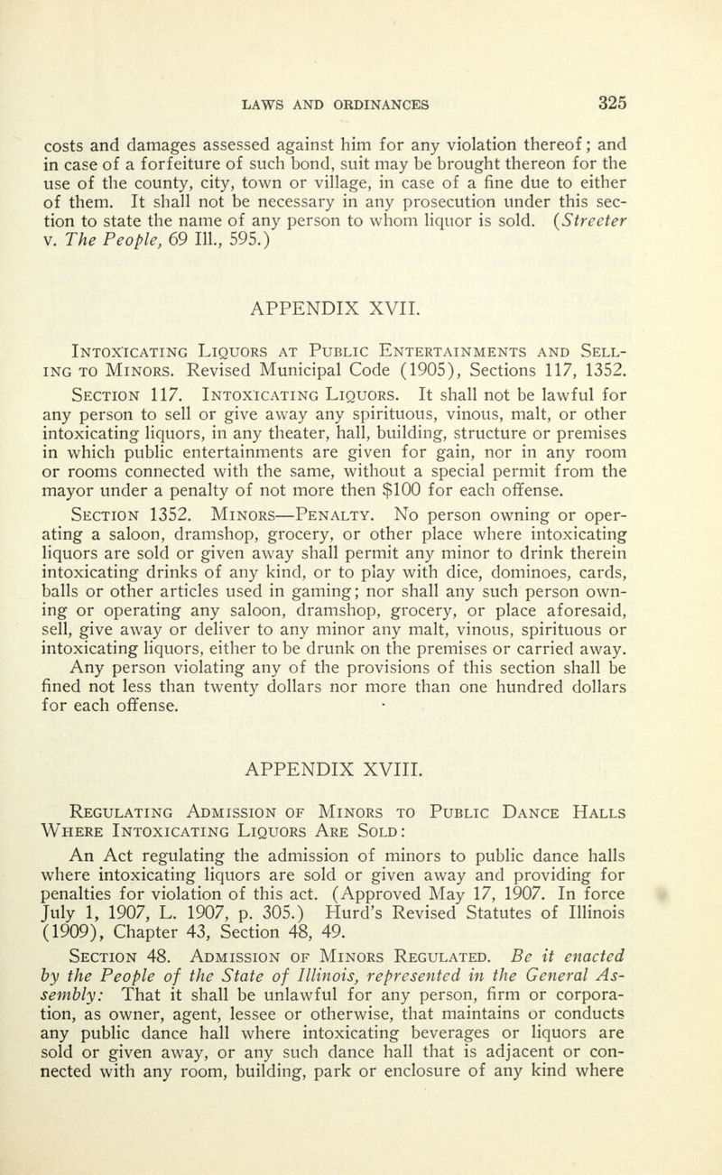 APPENDIX XV. Dramshops. Hurd's Revised Statutes of Illinois (1909), Chapter 43, Sections 9, 14 and 15. Section 9. Suit for Damages by Husband, Wife, Child, etc.— Forfeiture of Lease, etc. Every husband, wife, child, parent, guard- ian, employer or other person, who shall be injured in person or prop- erty, or means of support, by any intoxicated person, or in consequence of the intoxication, habitual or otherwise, of any person, shall have a right of action in his or her own name, severally or jointly, against any person or persons who shall, by selling or giving intoxicating liquors, have caused the intoxication, in whole or in part, of such person or persons; and any person owning, renting, leasing or permitting the occupation of any building or premises, and having knowledge that intoxicating liquors are to be sold therein, or who having leased the same for other purposes, shall knowingly permit therein the sale of any intoxicating liquors that have caused, in whole or in part, the intoxica- tion of any person, shall be liable, severally or jointly, with the person or persons selling or giving intoxicating liquors aforesaid, for all dam- ages sustained, and for exemplary damages; and a married woman shall have the same right to bring suits and to control the same and the amount recovered, as a feme sole; and all damages recovered by a minor under this act shall be paid either to such minor, or to his or her parent, guardian or next friend, as the court shall direct; and the unlawful sale or giving away of intoxicating liquors, shall work a for- feiture of all rights of the lessee or tenant, under lease or contract of rent upon the premises where such unlawful sale or giving away shall take place; and all suits for damages under this act may be by any appropriate action in any of the courts of this state having competent jurisdiction. (Roth v. Eppy, 80 111., 283; Hackett et al. v. Smelsley, 77 111., 109; Horn v. Smith] 77 III, 381; McEvoy v. Humphrey, 77 111., 388; Reget v. Bell, 77 111., 593; Bates v. Davis, 76 111., 222; Frees v. Tripp, 70 111., 496; Meidel v. Anthis, 71 111., 241; Emory v. Addis, 71 111., 273; Kellerman v. Arnold, 71 111., 632.) Section 14. Evidence. In all prosecutions under this act, by in- dictment or otherwise, it shall not be necessary to state the kind of liquor sold; or to describe the place where sold; nor to show the knowl- edge of the principal to convict for the acts of an agent or servant; and in all cases the persons to whom intoxicating liquors shall be sold in violation of this act, shall be competent witnesses. Section 15. City or Village Ordinance No Defense. It shall be no objection to a recovery under this act that the offense for which the person is prosecuted is punishable under any city, village or town ordinance.