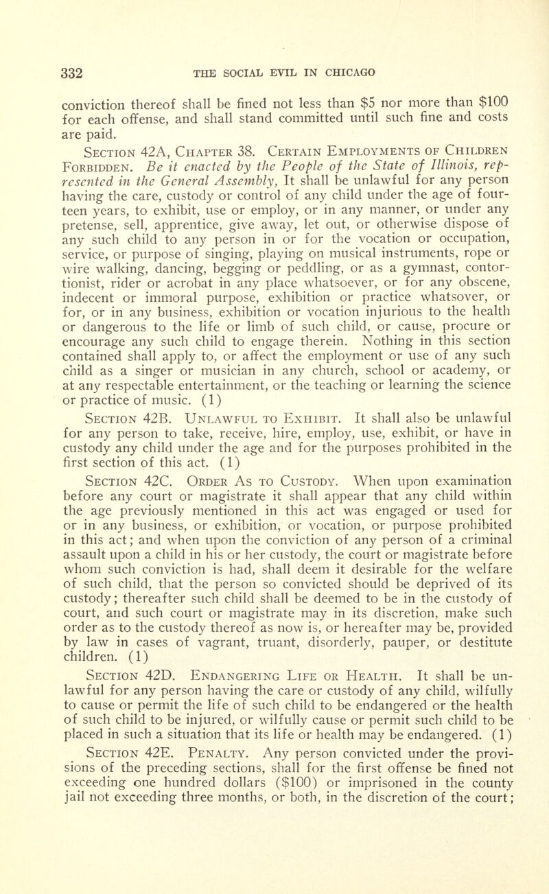 12 Liquor. On and after May 1, 1910, no liquor will be per- mitted to be sold, carried in stock or given away in connection with any immoral place. The foregoing rules shall govern throughout the city. These regu- lations are permanent and commanding officers will hold all responsible to rigid accountability for their enforcement. APPENDIX XXII. Employment of Minors. Hurd's Revised Statutes of Illinois (1909) Chapter 48, Sections 20, 201, 20J and 20M, and Chapter 08, Sections 42A, 42B, 42C, 42D and 42E. Section 20. Child Under Fourteen Years. Be it enacted by the People of the State of Illinois, represented in the General Assembly, That no child under the age of fourteen years shall be employed, per- mitted or suffered to work at any gainful occupation m any theatre concert hall or place of amusement where intoxicating liquors are sold or in any mercantile institution, store, office, hotel, laundry, manufac- turing establishment, bowling alley, passenger or freight elevator, fac- tory or workshop or as a messenger or driver therefor, within this state. That no child under fourteen years of age shall be employed at any work performed for wages or other compensation, to whomsoever payable, during any portion of any month when the public schools of the town, township, village or city in which he or she resides are in session, nor be employed at any work before the hour of seven o clock in the morning or after the hour of six o'clock in the evening. Pro- vided, That no child shall be allowed to work more than eight hours m any one day. Section 201. Hours of Labor. No person under the age of six- teen years shall be employed or suffered or permitted to work at any gainful occupation more than forty-eight hours in any one week, nor more than eight hours in any one day; or before the hour of seven o'clock in the morning or after the hour of seven o'clock m the evening. Every employer shall post in a conspicuous place in every room where such minors are employed a printed notice stating the hours required of them each day of the week, the hours of commencing and stopping work and the hours when the time or times allowed for dinner or for other meals begins and ends. The printed form of such notice shall be furnished by the State Inspector of Factories, and the employment of any such minor for longer time in any day so stated shall be deemed a violation of this section. Section 20J. Employments Forbidden Children Under Six- teen Years of Age. No child under the age of sixteen years shall be employed at sewing belts, or to assist in sewing belts, in any capacity whatever; nor shall any child adjust any belt to any machinery; they shall not oil or assist in oiling, wiping or cleaning machinery; they shall