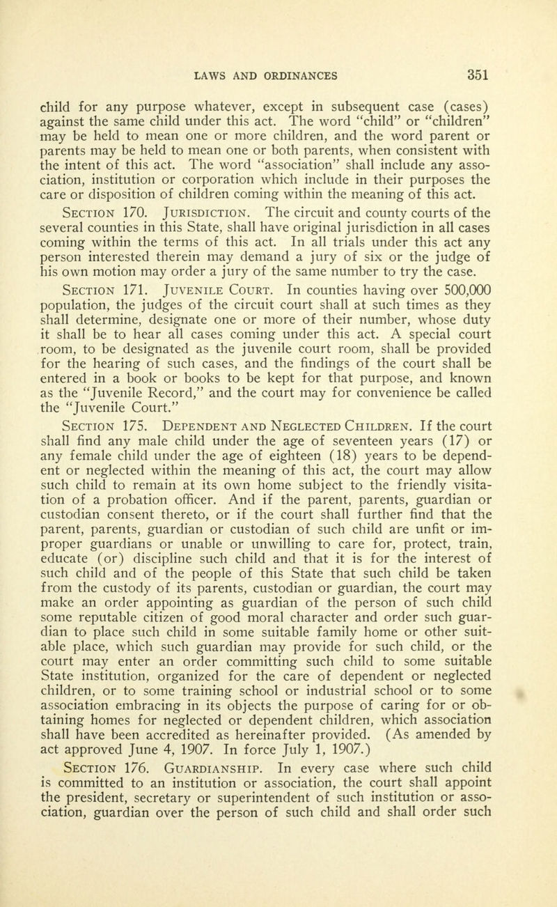 APPENDIX XXXVI. Abduction. Hurd's Revised Statutes of 111. (1909), Chapter 38, Sections 1 and 2. Section 1. Of Female. Be it enacted by the People of the State of Illinois, represented in the General Assembly: Whoever entices or takes away any unmarried female of a chaste life and conversation from the parents' house or wherever she may be found, for the pur- pose of prostitution or concubinage, and whoever aids and assists in such abduction for such purpose, shall be imprisoned in the peniten- tiary not less than one nor more than ten years. Section 2. Of Child. Whoever unlawfully takes or decoys away any child under the age of twelve years, with intent to detain or conceal such child from its parents, guardian or other person having the lawful charge of such child, shall be confined in the county jail not exceeding one year, or fined not exceeding $2,000, or both, in the discretion of the court: Provided, this section shall not apply to any one who, in good faith, interferes to protect the child from abuse or cruel treatment. APPENDIX XXXVII. Penalty for Crimes Against Children. Hurd's Revised Stat- utes of 111. (1909), Chapter 38, Section 42ha. Section 42ha. Be it enacted by the People of the State of Illinois, represented in the General Assembly: That any person of the age of seventeen years and upwards who shall take, or attempt to take, any immoral, improper or indecent liberties with any child of either sex, under the age of fifteen years, with the intent of arousing, appealing to or gratifying the lust or passions or sexual desires, either of such person or of such child, or of both such person and such child, or who shall commit, or attempt to commit, any lewd or lascivious act upon or with the body, or any part or member thereof, of such child, with the intent of arousing, appealing to or gratifying the lust or passions or sexual desires, either of such person or of such child, or of both such person and such child, or any such person who shall take any such child or shall entice, allure or persuade any such child, to any place whatever for the purpose (1) either of taking any such immoral, im- proper or indecent liberties with such child, with such intent, or of committing any such lewd, or lascivious act upon or with the body, or any part or member thereof, of such child with said intent, shall be imprisoned in the penitentiary not less than one year nor more than twenty years: Provided, that this act shall not apply to offenses con- stituting the crime of sodomy or other infamous crimes against nature, incest, rape or seduction. (1)