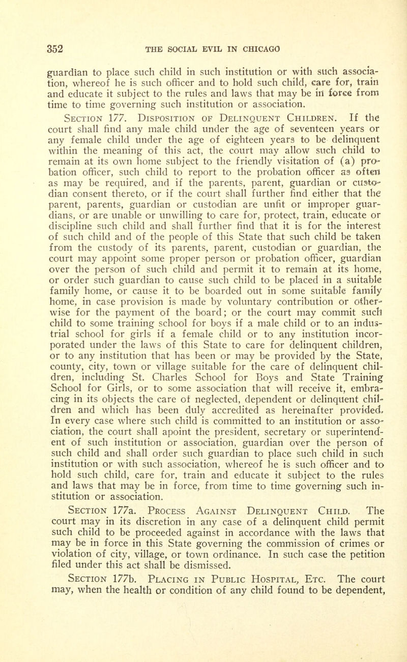 APPENDIX XXXVIII. Treatment and Control of Dependent, Neglected and De- linquent Children. Hurd's Revised Statutes of Illinois (1909), Chapter 23, Sections 169, 170 and 171, 175, 176, 177, 177a, 177b, 180, 183. Section 169. Definition. That all persons under the age of twenty-one (21) years, shall, for the purpose of this act only, be con- sidered wards of this State and their persons shall be subject to the care, guardianship and control of the court as hereinafter provided. For the purpose of this act, the words dependent child and neg- lected child shall mean any male child who while under the age of seventeen years or any female child who while under the age of eight- een years, for any reason, is destitute, homeless or abandoned; or de- pendent upon the public for support; or has not proper parental care or guardianship; or habitually begs or receives alms; or is found living in any house of ill-fame or with any vicious or disreputable person; or has a home which by reason of neglect, cruelty or depravity on the part of its parents, guardian or any other person in whose care it may be, is an unfit place for such child; and any child who while under the age of ten (10) years is found begging, peddling or selling any articles or singing or playing any musical instrument for gain upon the street or giving any public entertainments or accompanies or is used in aid of any person so doing. The words delinquent child shall mean any male child who while under the age of seventeen years or any female child who while under the age of eighteen years, violates any law of this State ; or is incor- rigible, or knowingly associates with thieves, vicious or immoral per- sons; or without just cause and without that (the) consent of its parents, guardian or custodian absents itself from its home or place of abode, or is growing up in idleness or crime; or knowingly fre- quents a house of ill-repute; or knowingly frequents any policy shop or place where any gaming device is operated; or frequents any sa- loon or dram shop where intoxicating liquors are sold; or patronizes or visits any public pool room or bucket shop; or wanders about the streets in the night time without being on any lawful business or law- ful occupation; or habitually wanders about any railroad#yards or tracks or jumps or attempts to jump onto (any) moving train; or en- ters any car or engine without lawful authority; or uses vile, obscene, vulgar, profane or indecent language in (any) public place or about any school house; or is guilty of indecent or lascivious conduct; any child committing any of these acts herein mentioned shall be deemed a de- linquent child and shall be cared for as such in the manner hereinafter provided. . A disposition of any child under this act or any evidence given m such cause, shall not, in any civil, criminal or other cause or proceed- ing whatever in any court, be lawful or proper evidence against such