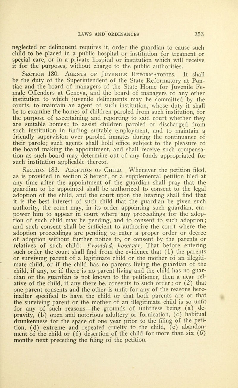 child for any purpose whatever, except in subsequent case (cases) against the same child under this act. The word child or children may be held to mean one or more children, and the word parent or parents may be held to mean one or both parents, when consistent with the intent of this act. The word association shall include any asso- ciation, institution or corporation which include in their purposes the care or disposition of children coming within the meaning of this act. Section 170. Jurisdiction. The circuit and county courts of the several counties in this State, shall have original jurisdiction in all cases coming within the terms of this act. In all trials under this act any person interested therein may demand a jury of six or the judge of his own motion may order a jury of the same number to try the case. Section 171. Juvenile Court. In counties having over 500,000 population, the judges of the circuit court shall at such times as they shall determine, designate one or more of their number, whose duty it shall be to hear all cases coming under this act. A special court room, to be designated as the juvenile court room, shall be provided for the hearing of such cases, and the findings of the court shall be entered in a book or books to be kept for that purpose, and known as the Juvenile Record, and the court may for convenience be called the Juvenile Court. Section 175. Dependent and Neglected Children. If the court shall find any male child under the age of seventeen years (17) or any female child under the age of eighteen (18) years to be depend- ent or neglected within the meaning of this act, the court may allow such child to remain at its own home subject to the friendly visita- tion of a probation officer. And if the parent, parents, guardian or custodian consent thereto, or if the court shall further find that the parent, parents, guardian or custodian of such child are unfit or im- proper guardians or unable or unwilling to care for, protect, train, educate (or) discipline such child and that it is for the interest of such child and of the people of this State that such child be taken from the custody of its parents, custodian or guardian, the court may make an order appointing as guardian of the person of such child some reputable citizen of good moral character and order such guar- dian to place such child in some suitable family home or other suit- able place, which such guardian may provide for such child, or the court may enter an order committing such child to some suitable State institution, organized for the care of dependent or neglected children, or to some training school or industrial school or to some association embracing in its objects the purpose of caring for or ob- taining homes for neglected or dependent children, which association shall have been accredited as hereinafter provided. (As amended by act approved June 4, 1907. In force July 1, 1907.) Section 176. Guardianship. In every case where such child is committed to an institution or association, the court shall appoint the president, secretary or superintendent of such institution or asso- ciation, guardian over the person of such child and shall order such