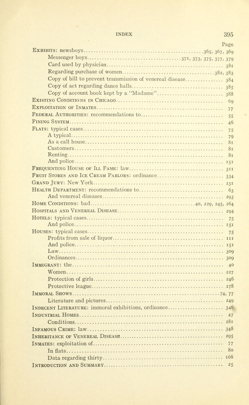 INDEX. Page Abduction—law 34g Abolish Fining System 46 Abortion 223 Mills 277 Law 34I Action of City Council on Report IO Advertisements—cure of diseases 221 Advertising: methods of—houses 78 Advertisements—prohibited—ordinance 344 Agencies for Care and Reformation of Girls 274 Amusements: parks. 213, 246 Ordinance 327 Army Statistics and Venereal Disease 300 Appreciation, a word of 29 Appropriation for Commission 5,9 Assignation: houses 34 Hotels 73 Typical cases 75 Rooms over saloons 131 Attitude of Commission 28 Bar Permits—ordinance 326 Bartenders and Waiters in Disorderly Saloons 123 Bastardy—law 347 Beer: sale of, in houses 77 Board of Education: recommendations to 63 Boats for Prostitution—law 310 Brewers and Saloons 120 Companies 119 Busse, Mayor Fred A 29 Cadet, the 184 And panders 176 Call House—flat 81 Causes 45, 174, 262 Child Protection and Education 235 Children: protection 35 In saloons 126 In vice districts 237 Venereal diseases among 241 Underfed 246 Ordinance 333 Churches—recommendations to 64