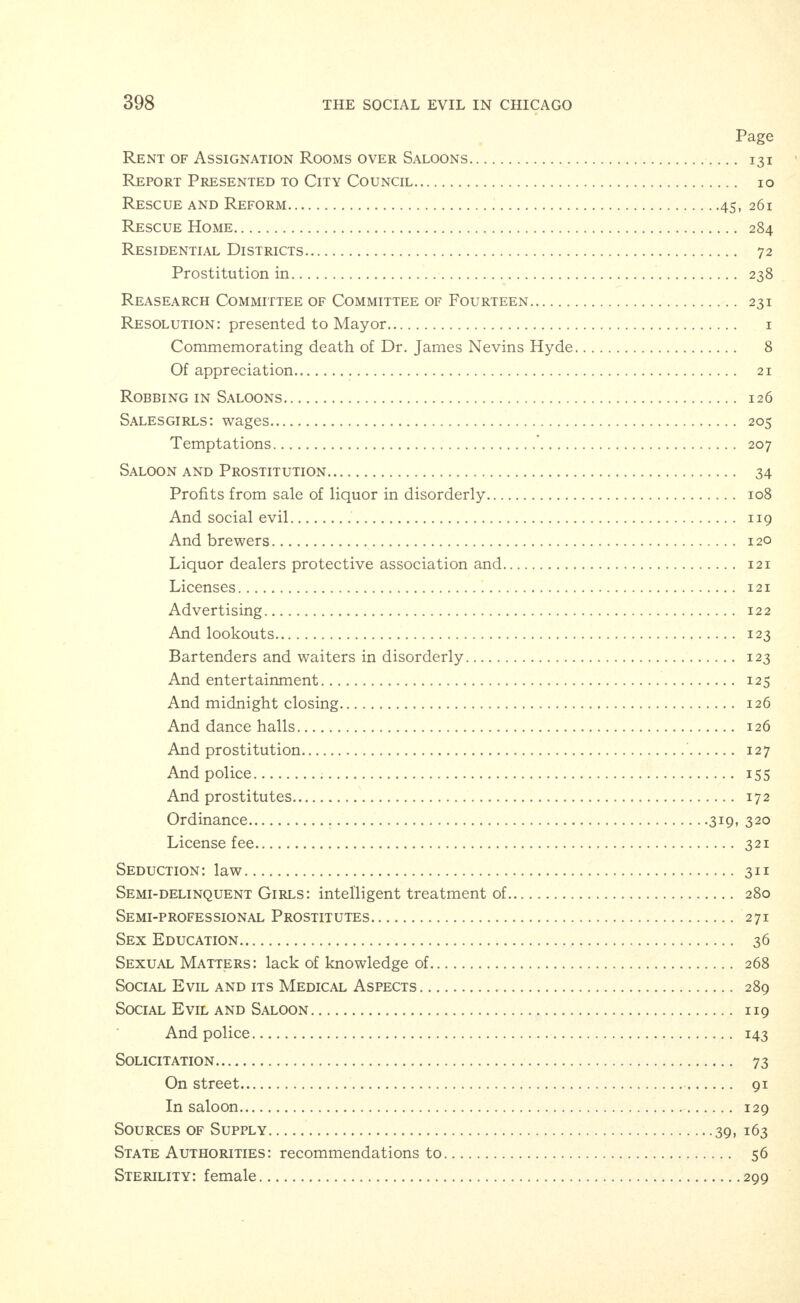 Page Juvenile: court records 174 And other delinquents 228 Lake Steamers 215 Laws: not enforced 33 Liquor Dealers Protective Association IX9 And saloon 121 Liquor: sale of in houses, flats and hotels 82 Literature Relating to Disease: ordinance 344 Lookouts and Saloon 123 Male Prostitutes 290 Man's Part: the 44 Massage Parlors and Baths 73, 84 Q Maternity: extra-conjugal Mayor's Statement to the Press 3 To City Council 7 Medical Inspection 74 Medicine: practice of, law 338 Men: a closing word to 47 Connected with houses 79 Vicious and degenerate 240 Messenger Boys 242 Exhibits 371,373,375,377,379 Midnight Closing: saloons 126 Midwives 225 Minors: selling liquors to, law 324 Admittance to public dance halls, law • • • • 32S Employment of, law 330 Morality: two standards of 31 Morals: bad effect of long hours on x99 Effect of fatigue on 200 Nervous Strain 269 Newsboys  Exhibits 365, 367. 369 Night Walkers: ordinance 314 Obscene Books: law 34^ Obscene and Immoral Pictures: ordinance 346 Occasional Prostitute: intelligent treatment of 280 Ordinance: a proposed 5* Ordinance Creating Vice Commission Organization: vice commission 4 Owners and Real Estate Agents 87 176 Panders and Cadets .... 312 Law Parents : recommendations to Park Commissioners: recommendations to 64