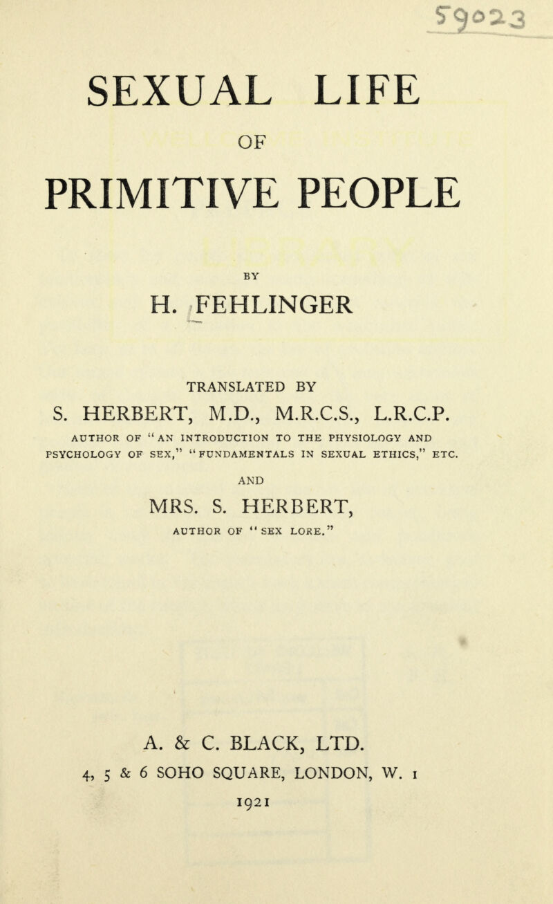 SEXUAL LIFE OF PRIMITIVE PEOPLE H. FEHLINGER TRANSLATED BY S. HERBERT, M.D., M.R.C.S., L.R.C.P. AUTHOR OF “an INTRODUCTION TO THE PHYSIOLOGY AND PSYCHOLOGY OF SEX,” “FUNDAMENTALS IN SEXUAL ETHICS,” ETC. AND MRS. S. HERBERT, AUTHOR OF “SEX LORE.” A. & C. BLACK, LTD. 4, 5 & 6 SOHO SQUARE, LONDON, W. i 1921