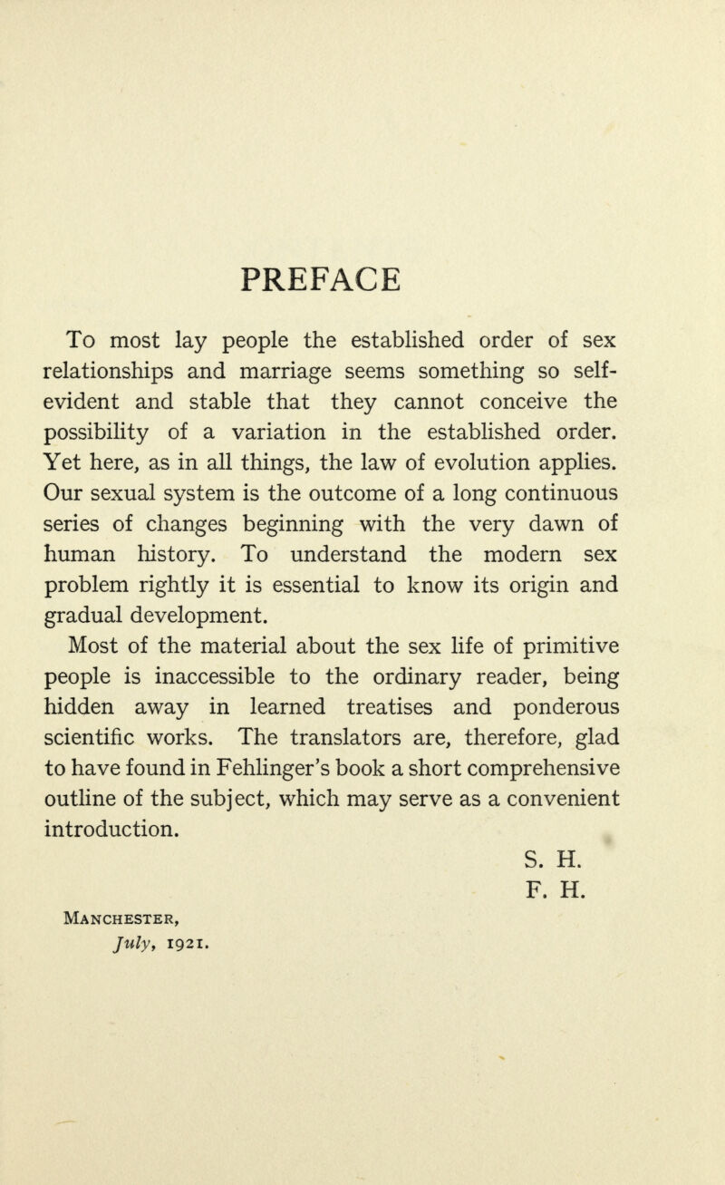 PREFACE To most lay people the established order of sex relationships and marriage seems something so self- evident and stable that they cannot conceive the possibility of a variation in the established order. Yet here, as in all things, the law of evolution applies. Our sexual system is the outcome of a long continuous series of changes beginning with the very dawn of human history. To understand the modern sex problem rightly it is essential to know its origin and gradual development. Most of the material about the sex life of primitive people is inaccessible to the ordinary reader, being hidden away in learned treatises and ponderous scientific works. The translators are, therefore, glad to have found in Fehlinger’s book a short comprehensive outline of the subject, which may serve as a convenient introduction. S. H. F. H. Manchester, Julyy 1921.