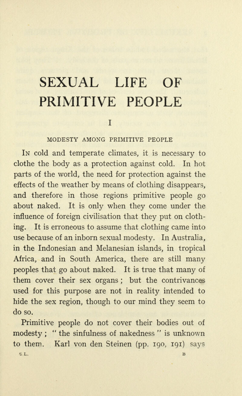 SEXUAL LIFE OF PRIMITIVE PEOPLE I MODESTY AMONG PRIMITIVE PEOPLE In cold and temperate climates, it is necessary to clothe the body as a protection against cold. In hot parts of the world, the need for protection against the effects of the weather by means of clothing disappears, and therefore in those regions primitive people go about naked. It is only when they come under the influence of foreign civilisation that they put on cloth¬ ing. It is erroneous to assume that clothing came into use because of an inborn sexual modesty. In Australia, in the Indonesian and Melanesian islands, in tropical Africa, and in South America, there are still many peoples that go about naked. It is true that many of them cover their sex organs ; but the contrivances used for this purpose are not in reality intended to hide the sex region, though to our mind they seem to do so. Primitive people do not cover their bodies out of modesty ;  the sinfulness of nakedness ” is unknown to them. Karl von den Steinen (pp. 190, 191) says