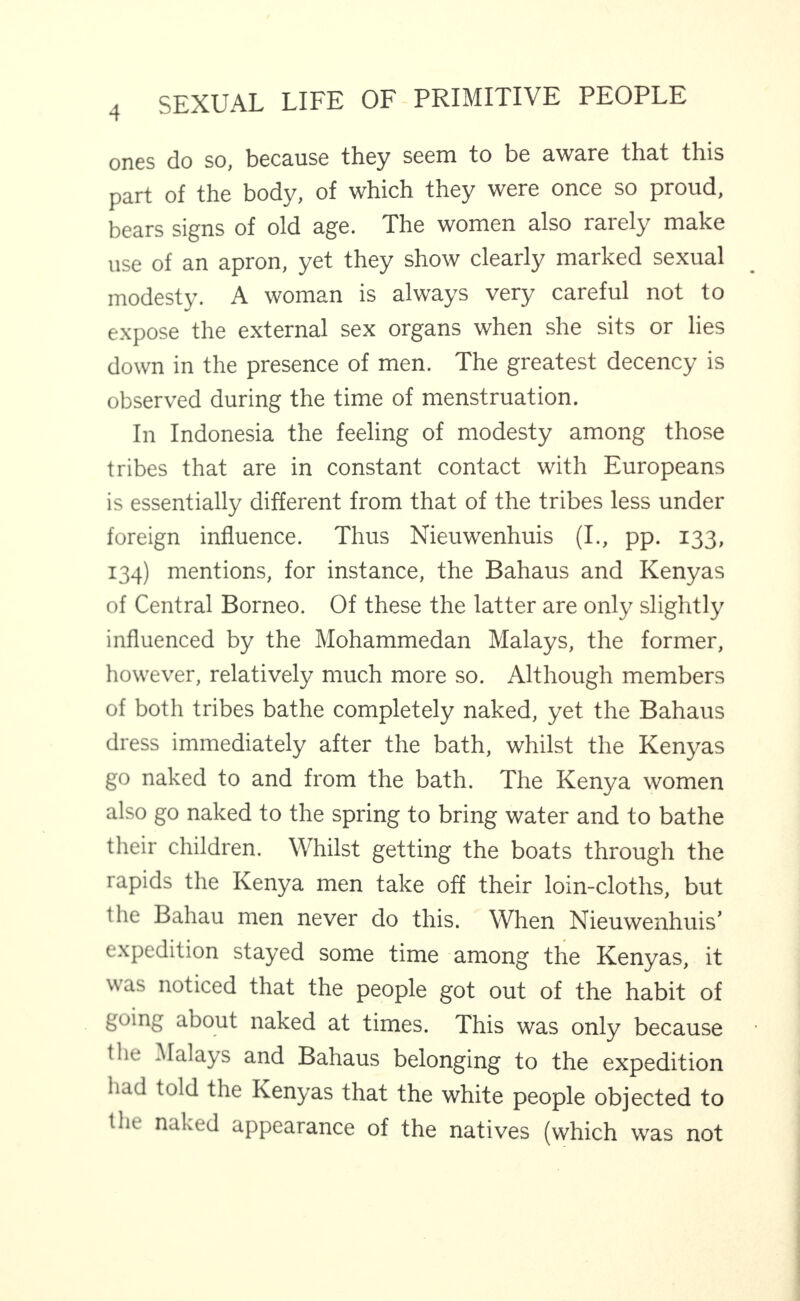 ones do so, because they seem to be aware that this part of the body, of which they were once so proud, bears signs of old age. The women also rarely make use of an apron, yet they show clearly marked sexual modesty. A woman is always very careful not to expose the external sex organs when she sits or lies down in the presence of men. The greatest decency is observed during the time of menstruation. In Indonesia the feeling of modesty among those tribes that are in constant contact with Europeans is essentially different from that of the tribes less under foreign influence. Thus Nieuwenhuis (I., pp. 133, 134) mentions, for instance, the Bahaus and Kenyas of Central Borneo. Of these the latter are only slightly influenced by the Mohammedan Malays, the former, however, relatively much more so. Although members of both tribes bathe completely naked, yet the Bahaus dress immediately after the bath, whilst the Kenyas go naked to and from the bath. The Kenya women also go naked to the spring to bring water and to bathe their children. Whilst getting the boats through the rapids the Kenya men take off their loin-cloths, but the Bahau men never do this. When Nieuwenhuis’ expedition stayed some time among the Kenyas, it was noticed that the people got out of the habit of going about naked at times. This was only because the Malays and Bahaus belonging to the expedition had told the Kenyas that the white people objected to the naked appearance of the natives (which was not