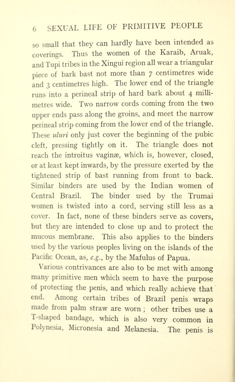 so smsll tli3-t they crii hs-rdly hs-vc I)CGn intcndGci 3,s cov'crin^s. Thus the women of the ICs^ruib, Aru3,lc, and Tupi tribes in the Xingui region all wear a triangular piece of bark bast not more than 7 centimetres wide and 3 centimetres high. The lower end of the triangle runs into a perineal strip of hard bark about 4 milli¬ metres wide. Two narrow cords coming from the two upper ends pass along the groins, and meet the narrow perineal strip coming from the lower end of the triangle. These idun only just cover the beginning of the pubic cleft, pressing tightly on it. The triangle does not reach the introitus vaginae, which is, however, closed, or at least kept inwards, by the pressure exerted by the tightened strip of bast running from front to back. Similar binders are used by the Indian women of Central Brazil. The binder used by the Trumai women is twisted into a cord, serving still less as a cover. In fact, none of these binders serve as covers, but they are intended to close up and to protect the mucous membrane. This also applies to the binders used by the various peoples living on the islands of the Pacific Ocean, as, c.g., by the Mafulus of Papua. Various contrivances are also to be met with among many primitive men which seem to have the purpose of protecting the penis, and which really achieve that end. Among certain tribes of Brazil penis wraps made from palm straw are worn; other tribes use a f-shaped bandage, which is also very common in 1 olynesia, Micronesia and Melanesia. The penis is