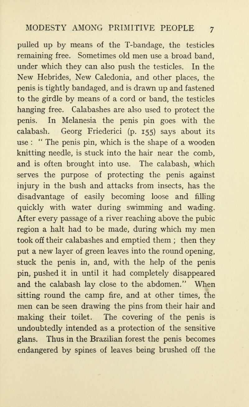 pulled up by means of the T-bandage, the testicles remaining free. Sometimes old men use a broad band, under which they can also push the testicles. In the New Hebrides, New Caledonia, and other places, the penis is tightly bandaged, and is drawn up and fastened to the girdle by means of a cord or band, the testicles hanging free. Calabashes are also used to protect the penis. In Melanesia the penis pin goes with the calabash. Georg Friederici (p. 155) says about its use : “ The penis pin, which is the shape of a wooden knitting needle, is stuck into the hair near the comb, and is often brought into use. The calabash, which serves the purpose of protecting the penis against injury in the bush and attacks from insects, has the disadvantage of easily becoming loose and filling quickly with water during swimming and wading. After every passage of a river reaching above the pubic region a halt had to be made, during which my men took off their calabashes and emptied them ; then they put a new layer of green leaves into the round opening, stuck the penis in, and, with the help of the penis pin, pushed it in until it had completely disappeared and the calabash lay close to the abdomen.” When sitting round the camp fire, and at other times, the men can be seen drawing the pins from their hair and - making their toilet. The covering of the penis is undoubtedly intended as a protection of the sensitive glans. Thus in the Brazilian forest the penis becomes endangered by spines of leaves being brushed off the