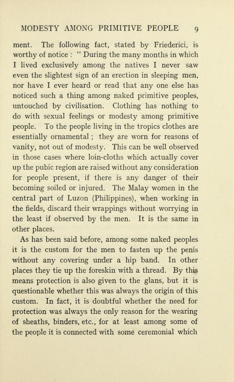 ment. The following fact, stated by Friederici, is worthy of notice : “ During the many months in which I lived exclusively among the natives I never saw even the slightest sign of an erection in sleeping men, nor have I ever heard or read that any one else has noticed such a thing among naked primitive peoples, untouched by civilisation. Clothing has nothing to do with sexual feelings or modesty among primitive people. To the people living in the tropics clothes are essentially ornamental; they are worn for reasons of vanity, not out of modesty. This can be well observed in those cases where loin-cloths which actually cover up the pubic region are raised without any consideration for people present, if there is any danger of their becoming soiled or injured. The Malay women in the central part of Luzon (Philippines), when working in the fields, discard their wrappings without worrying in the least if observed by the men. It is the same in other places. As has been said before, among some naked peoples it is the custom for the men to fasten up the penis without any covering under a hip band. In other places they tie up the foreskin with a thread. By this means protection is also given to the glans, but it is questionable whether this was always the origin of this custom. In fact, it is doubtful whether the need for protection was always the only reason for the wearing of sheaths, binders, etc., for at least among some of the people it is connected with some ceremonial which