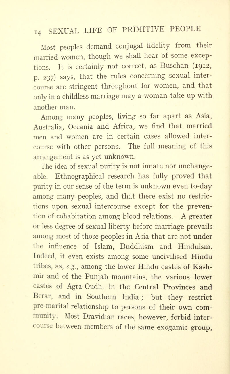 Most peoples demand conjugal fidelity from their married women, though we shall hear of some excep¬ tions. It is certainly not correct, as Buschan (1912, p. 237) says, that the rules concerning sexual inter¬ course are stringent throughout for women, and that only in a childless marriage may a woman take up with another man. Among many peoples, living so far apart as Asia, Australia, Oceania and Africa, we find that married men and women are in certain cases allowed inter¬ course with other persons. The full meaning of this arrangement is as yet unknown. The idea of sexual purity is not innate nor unchange¬ able. Ethnographical research has fully proved that purity in our sense of the term is unknown even to-day among many peoples, and that there exist no restric¬ tions upon sexual intercourse except for the preven¬ tion of cohabitation among blood relations. A greater or less degree of sexual liberty before marriage prevails among most of those peoples in Asia that are not under the influence of Islam, Buddhism and Hinduism. Indeed, it even exists among some uncivilised Hindu tribes, as, e.g., among the lower Hindu castes of Kash¬ mir and of the Punjab mountains, the various lower castes of Agra-Oudh, in the Central Provinces and Berar, and in Southern India; but they restrict pre-marital relationship to persons of their own com- munit3'. Most Dravidian races, however, forbid inter¬ course between members of the same exogamic group.
