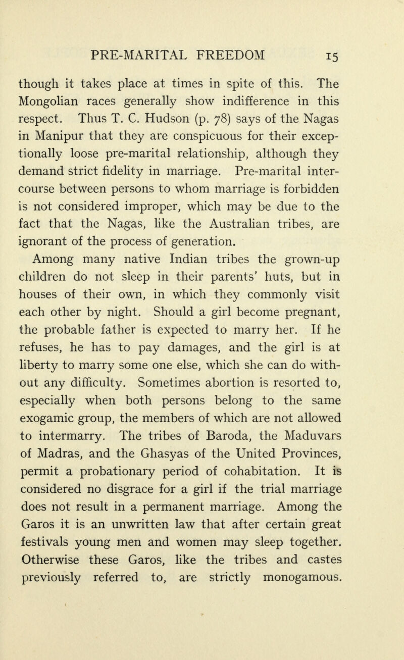 though it takes place at times in spite of this. The Mongolian races generally show indifference in this respect. Thus T. C. Hudson (p. 78) says of the Nagas in Manipur that they are conspicuous for their excep¬ tionally loose pre-marital relationship, although they demand strict fidelity in marriage. Pre-marital inter¬ course between persons to whom marriage is forbidden is not considered improper, which may be due to the fact that the Nagas, like the Australian tribes, are ignorant of the process of generation. Among many native Indian tribes the grown-up children do not sleep in their parents’ huts, but in houses of their own, in which they commonly visit each other by night. Should a girl become pregnant, the probable father is expected to marry her. If he refuses, he has to pay damages, and the girl is at liberty to marry some one else, which she can do with¬ out any difficulty. Sometimes abortion is resorted to, especially when both persons belong to the same exogamic group, the members of which are not allowed to intermarry. The tribes of Baroda, the Maduvars of Madras, and the Ghasyas of the United Provinces, permit a probationary period of cohabitation. It is considered no disgrace for a girl if the trial marriage does not result in a permanent marriage. Among the Garos it is an unwritten law that after certain great festivals young men and women may sleep together. Otherwise these Garos, like the tribes and castes previously referred to, are strictly monogamous.