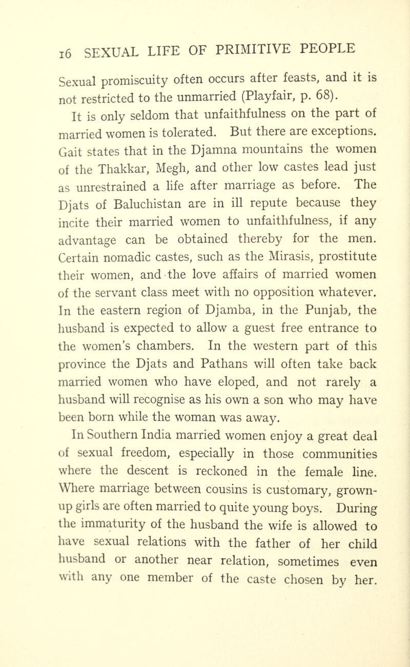 Sexual promiscuity often occurs after feasts, and it is not restricted to the unmarried (Playfair, p. 68). It is only seldom that unfaithfulness on the part of married women is tolerated. But there are exceptions. Gait states that in the Djamna mountains the women of the Thakkar, Megh, and other low castes lead just as unrestrained a life after marriage as before. The Djats of Baluchistan are in ill repute because they incite their married women to unfaithfulness, if any advantage can be obtained thereby for the men. Certain nomadic castes, such as the Mirasis, prostitute their women, and the love affairs of married women of the servant class meet with no opposition whatever. In the eastern region of Djamba, in the Punjab, the husband is expected to allow a guest free entrance to the women’s chambers. In the western part of this province the Djats and Pathans will often take back married women who have eloped, and not rarely a husband will recognise as his own a son who may have been born while the woman was away. In Southern India married women enjoy a great deal of sexual freedom, especially in those communities where the descent is reckoned in the female line. Where marriage between cousins is customary, grown¬ up girls are often married to quite young boys. During the immaturity of the husband the wife is allowed to have sexual relations with the father of her child husband or another near relation, sometimes even with any one member of the caste chosen by her.