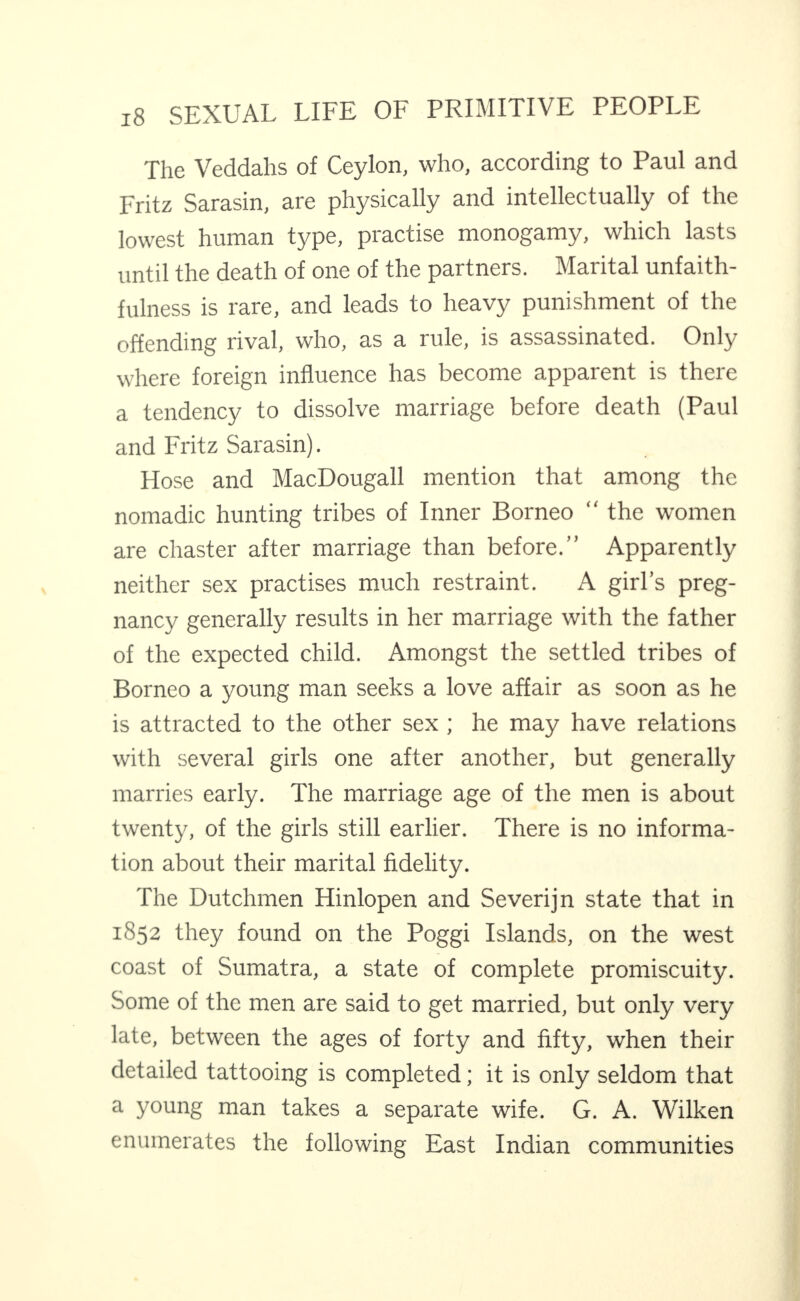 The Veddahs of Ceylon, who, according to Paul and Fritz Sarasin, are physically and intellectually of the lowest human type, practise monogamy, which lasts until the death of one of the partners. Marital unfaith¬ fulness is rare, and leads to heavy punishment of the offending rival, who, as a rule, is assassinated. Only where foreign influence has become apparent is there a tendency to dissolve marriage before death (Paul and Fritz Sarasin). Hose and MacDougall mention that among the nomadic hunting tribes of Inner Borneo “ the women are chaster after marriage than before.” Apparently neither sex practises much restraint. A girl’s preg¬ nancy generally results in her marriage with the father of the expected child. Amongst the settled tribes of Borneo a young man seeks a love affair as soon as he is attracted to the other sex ; he may have relations with several girls one after another, but generally marries early. The marriage age of the men is about twenty, of the girls still earlier. There is no informa¬ tion about their marital fidelity. The Dutchmen Hinlopen and Severijn state that in 1852 they found on the Poggi Islands, on the west coast of Sumatra, a state of complete promiscuity. Some of the men are said to get married, but only very late, between the ages of forty and fifty, when their detailed tattooing is completed; it is only seldom that a young man takes a separate wife. G. A. Wilken enumerates the following East Indian communities