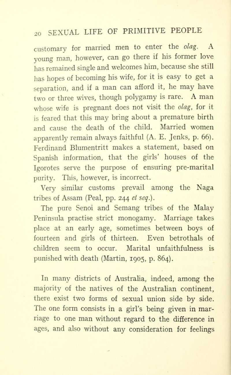 customary for married men to enter the olag. A young man, however, can go there if his former love has remained single and welcomes him, because she still has hopes of becoming his wife, for it is easy to get a separation, and if a man can afford it, he may have two or three wives, though polygamy is rare. A man whose wife is pregnant does not visit the olag, for it is feared that this may bring about a premature birth and cause the death of the child. Married women apparently remain always faithful (A. E. Jenks, p. 66). Ferdinand Blumentritt makes a statement, based on Spanish information, that the girls’ houses of the Igorotes serve the purpose of ensuring pre-marital purity. This, however, is incorrect. Very similar customs prevail among the Naga tribes of Assam (Peal, pp. 244 et seq.). The pure Senoi and Semang tribes of the Malay Peninsula practise strict monogamy. Marriage takes place at an earty age, sometimes between boys of fourteen and girls of thirteen. Even betrothals of children seem to occur. Marital unfaithfulness is punished with death (Martin, 1905, p. 864). In many districts of Australia, indeed, among the majority of the natives of the Australian continent, there exist two forms of sexual union side by side. The one form consists in a girl’s being given in mar¬ riage to one man without regard to the difference in ages, and also without any consideration for feelings