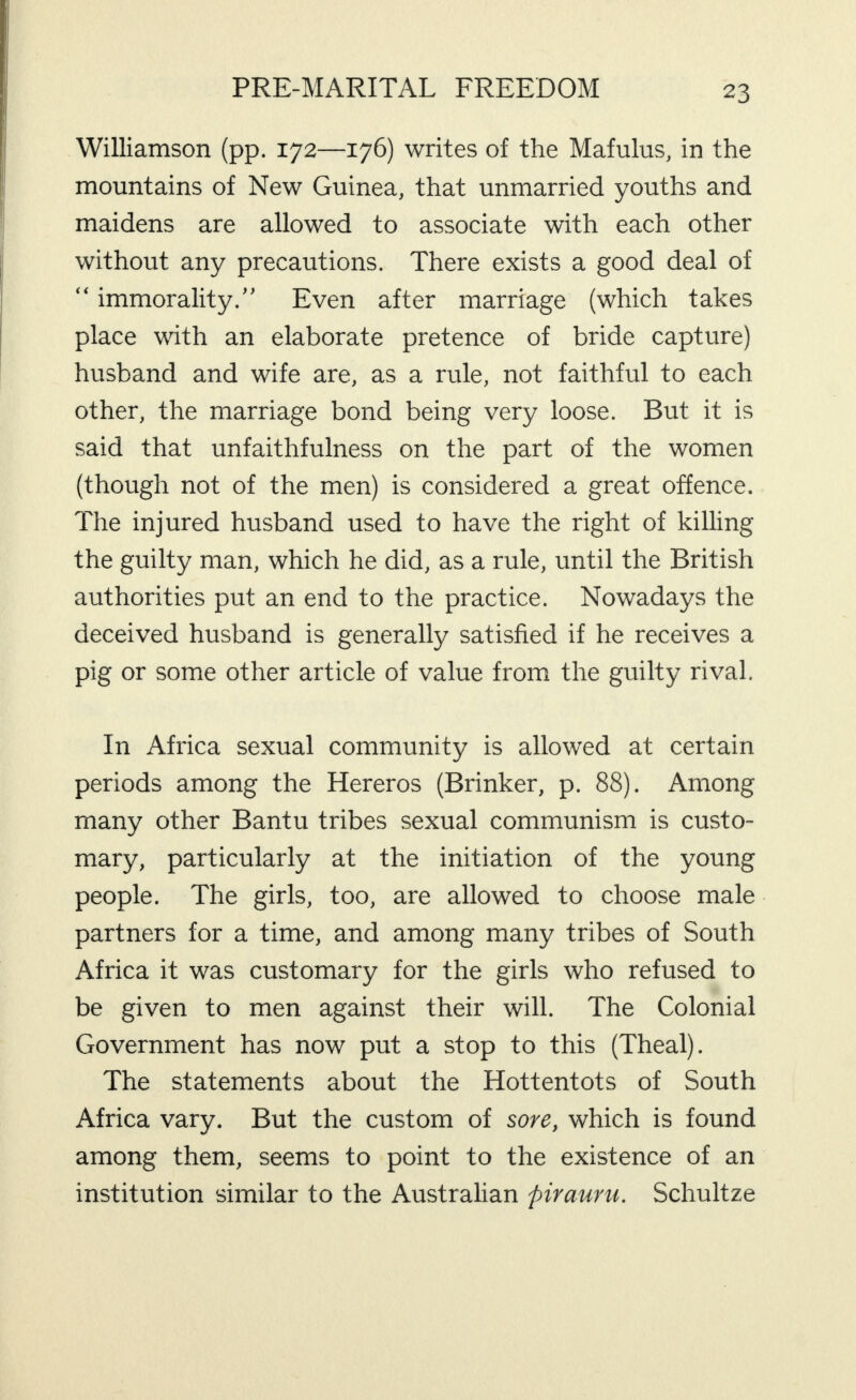 Williamson (pp. 172—176) writes of the Mafulus, in the mountains of New Guinea, that unmarried youths and maidens are allowed to associate with each other without any precautions. There exists a good deal of “ immorality.” Even after marriage (which takes place vdth an elaborate pretence of bride capture) husband and wife are, as a rule, not faithful to each other, the marriage bond being very loose. But it is said that unfaithfulness on the part of the women (though not of the men) is considered a great offence. The injured husband used to have the right of killing the guilty man, which he did, as a rule, until the British authorities put an end to the practice. Nowadays the deceived husband is generally satisfied if he receives a pig or some other article of value from the guilty rival. In Africa sexual community is allowed at certain periods among the Hereros (Brinker, p. 88). Among many other Bantu tribes sexual communism is custo¬ mary, particularly at the initiation of the young people. The girls, too, are allowed to choose male partners for a time, and among many tribes of South Africa it was customary for the girls who refused to be given to men against their will. The Colonial Government has now put a stop to this (Theal). The statements about the Hottentots of South Africa vary. But the custom of sore, which is found among them, seems to point to the existence of an institution similar to the Australian piraurn. Schultze