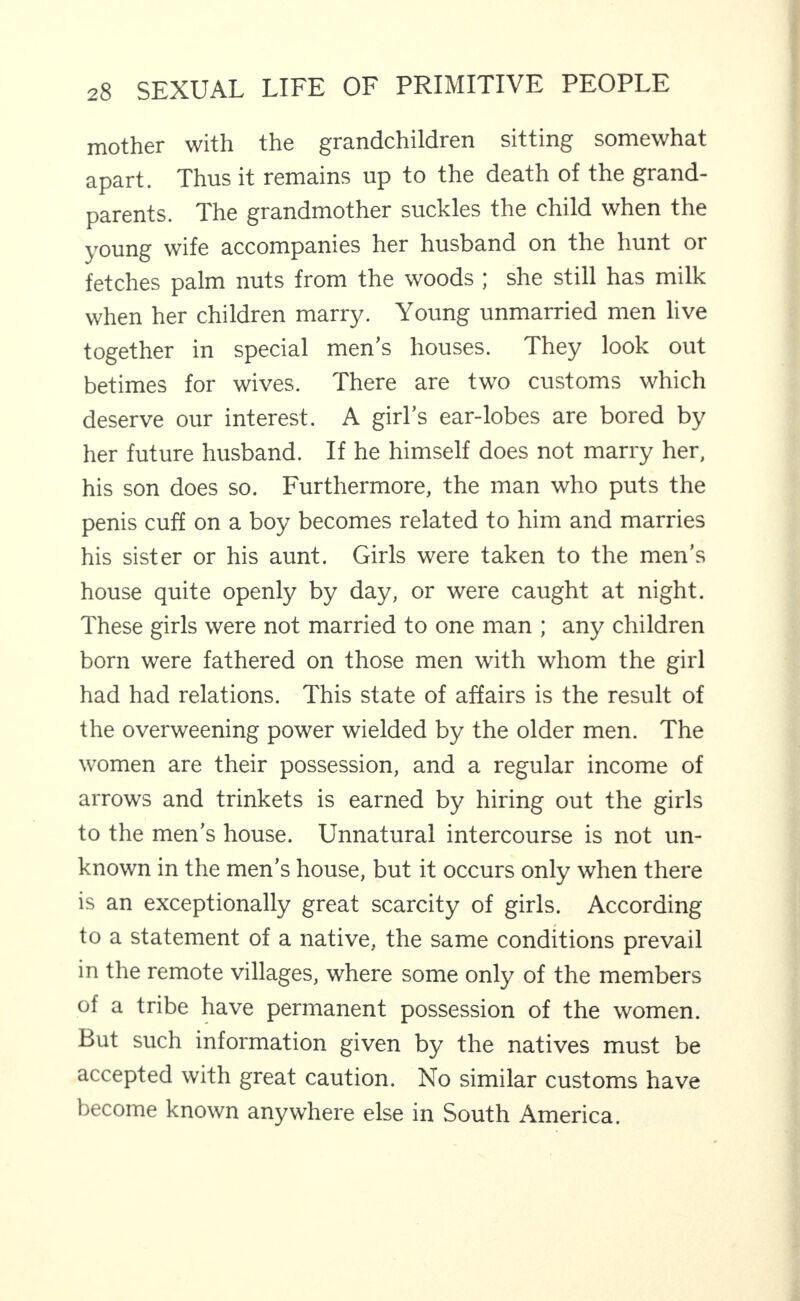 mother with the grandchildren sitting somewhat apart. Thus it remains up to the death of the grand¬ parents. The grandmother suckles the child when the young wife accompanies her husband on the hunt or fetches palm nuts from the woods ; she still has milk when her children marry. Young unmarried men live together in special men’s houses. They look out betimes for wives. There are two customs which deserve our interest. A girl’s ear-lobes are bored by her future husband. If he himself does not marry her, his son does so. Furthermore, the man who puts the penis cuff on a boy becomes related to him and marries his sister or his aunt. Girls were taken to the men’s house quite openly by day, or were caught at night. These girls were not married to one man ; any children born were fathered on those men with whom the girl had had relations. This state of affairs is the result of the overweening power wielded by the older men. The women are their possession, and a regular income of arrows and trinkets is earned by hiring out the girls to the men’s house. Unnatural intercourse is not un¬ known in the men’s house, but it occurs only when there is an exceptionally great scarcity of girls. According 4 to a statement of a native, the same conditions prevail in the remote villages, where some only of the members of a tribe have permanent possession of the women. But such information given by the natives must be accepted with great caution. No similar customs have become known anywhere else in South America.