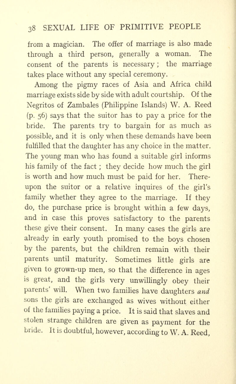 from a magician. The offer of marriage is also made through a third person, generally a woman. The consent of the parents is necessary ; the marriage takes place without any special ceremony. . Among the pigmy races of Asia and Africa child marriage exists side by side with adult courtship. Of the Negritos of Zambales (Philippine Islands) W. A. Reed (p. 56) says that the suitor has to pay a price for the bride. The parents try to bargain for as much as possible, and it is only when these demands have been fulfilled that the daughter has any choice in the matter. The young man who has found a suitable girl informs his family of the fact; they decide how much the girl is worth and how much must be paid for her. There¬ upon the suitor or a relative inquires of the girl’s family whether they agree to the marriage. If they do, the purchase price is brought within a few days, and in case this proves satisfactory to the parents these give their consent. In many cases the girls are already in early youth promised to the boys chosen by the parents, but the children remain with their parents until maturity. Sometimes little girls are given to grown-up men, so that the difference in ages is great, and the girls very unwillingly obey their parents will. When two families have daughters and sons the girls are exchanged as wives without either of the families paying a price. It is said that slaves and stolen strange children are given as payment for the bride. It is doubtful, however, according to W. A. Reed,