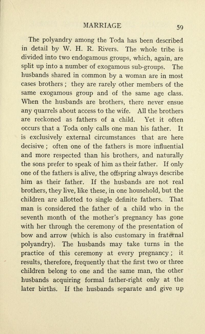 The polyandry among the Toda has been described in detail by W. H. R. Rivers. The whole tribe is divided into two endogamous groups, which, again, are split up into a number of exogamous sub-groups. The husbands shared in common by a woman are in most cases brothers; they are rarely other members of the same exogamous group and of the same age class. When the husbands are brothers, there never ensue any quarrels about access to the wife. All the brothers are reckoned as fathers of a child. Yet it often occurs that a Toda only calls one man his father. It is exclusively external circumstances that are here decisive; often one of the fathers is more influential and more respected than his brothers, and naturally the sons prefer to speak of him as their father. If only one of the fathers is alive, the offspring always describe him as their father. If the husbands are not real brothers, they live, like these, in one household, but the children are allotted to single definite fathers. That man is considered the father of a child who in the seventh month of the mother’s pregnancy has gone with her through the ceremony of the presentation of bow and arrow (which is also customary in fraternal polyandry). The husbands may take turns in the practice of this ceremony at every pregnancy; it results, therefore, frequently that the first two or three children belong to one and the same man, the other husbands acquiring formal father-right only at the later births. If the husbands separate and give up