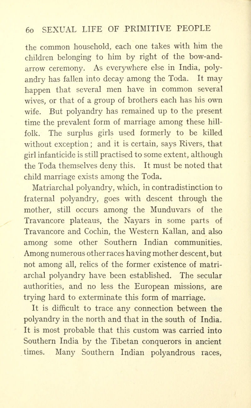 the common household, each one takes with him the children belonging to him by right of the bow-and- arrow ceremony. As everywhere else in India, poly¬ andry has fallen into decay among the Toda. It may happen that several men have in common several wives, or that of a group of brothers each has his own wife. But polyandry has remained up to the present time the prevalent form of marriage among these hill- folk. The surplus girls used formerly to be killed without exception; and it is certain, says Rivers, that girl infanticide is still practised to some extent, although the Toda themselves deny this. It must be noted that child marriage exists among the Toda. Matriarchal polyandry, which, in contradistinction to fraternal polyandry, goes with descent through the mother, still occurs among the Munduvars of the Travancore plateaus, the Nayars in some parts of Travancore and Cochin, the Western Kalian, and also among some other Southern Indian communities. Among numerous other races having mother descent, but not among all, relics of the former existence of matri¬ archal polyandry have been established. The secular authorities, and no less the European missions, are trying hard to exterminate this form of marriage. It is difficult to trace any connection between the polyandry in the north and that in the south of India. It is most probable that this custom was carried into Southern India by the Tibetan conquerors in ancient times. Many Southern Indian polyandrous races.