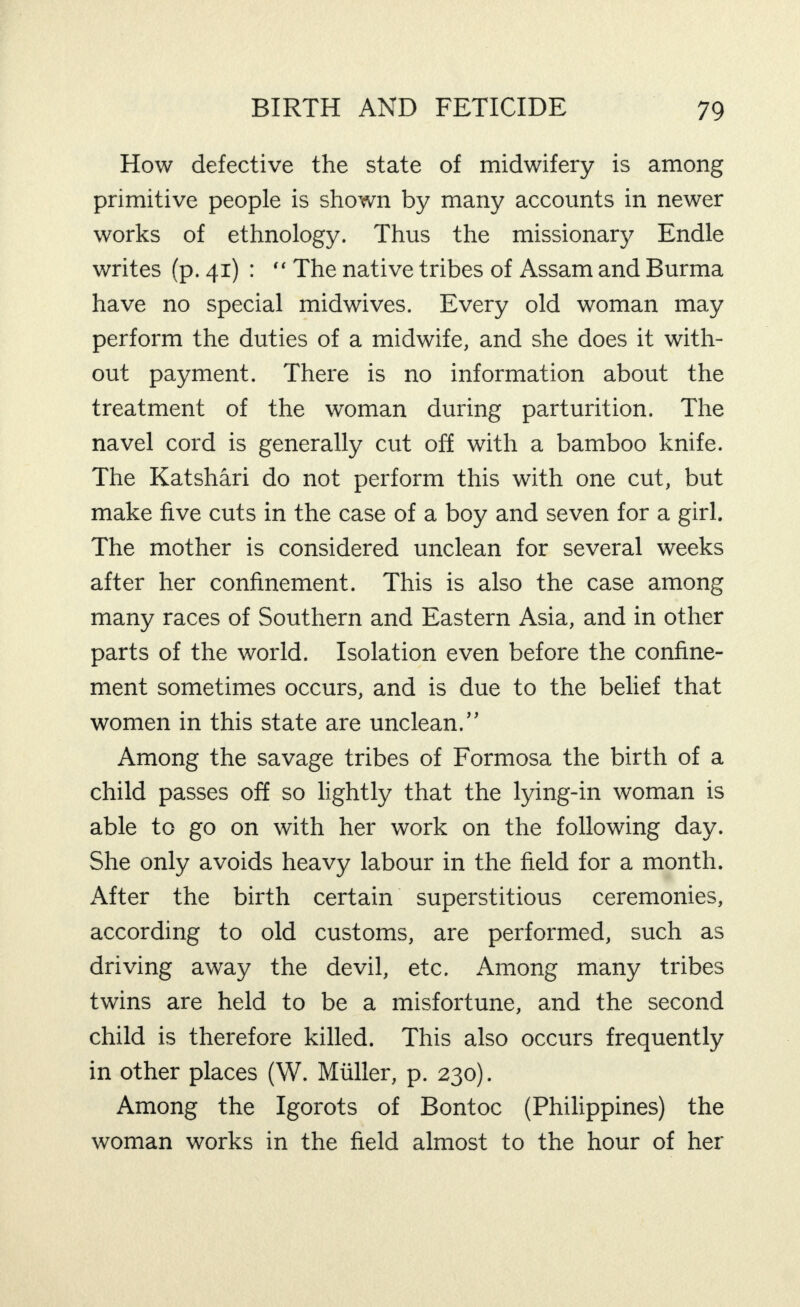 How defective the state of midwifery is among primitive people is shown by many accounts in newer works of ethnology. Thus the missionary Endle writes (p. 41) : “ The native tribes of Assam and Burma have no special midwives. Every old woman may perform the duties of a midwife, and she does it with¬ out payment. There is no information about the treatment of the woman during parturition. The navel cord is generally cut off with a bamboo knife. The Katshari do not perform this with one cut, but make five cuts in the case of a boy and seven for a girl. The mother is considered unclean for several weeks after her confinement. This is also the case among many races of Southern and Eastern Asia, and in other parts of the world. Isolation even before the confine¬ ment sometimes occurs, and is due to the belief that women in this state are unclean.” Among the savage tribes of Formosa the birth of a child passes off so lightly that the lying-in woman is able to go on with her work on the following day. She only avoids heavy labour in the field for a month. After the birth certain superstitious ceremonies, according to old customs, are performed, such as driving away the devil, etc. Among many tribes twins are held to be a misfortune, and the second child is therefore killed. This also occurs frequently in other places (W. Muller, p. 230). Among the Igorots of Bontoc (Philippines) the woman works in the field almost to the hour of her