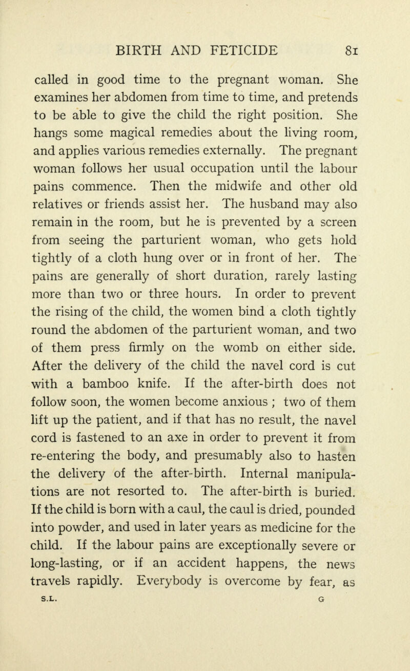 called in good time to the pregnant woman. She examines her abdomen from time to time, and pretends to be able to give the child the right position. She hangs some magical remedies about the living room, and applies various remedies externally. The pregnant woman follows her usual occupation until the labour pains commence. Then the midwife and other old relatives or friends assist her. The husband may also remain in the room, but he is prevented by a screen from seeing the parturient woman, who gets hold tightly of a cloth hung over or in front of her. The pains are generally of short duration, rarely lasting more than two or three hours. In order to prevent the rising of the child, the women bind a cloth tightly round the abdomen of the parturient woman, and two of them press firmly on the womb on either side. After the delivery of the child the navel cord is cut with a bamboo knife. If the after-birth does not follow soon, the women become anxious ; two of them lift up the patient, and if that has no result, the navel cord is fastened to an axe in order to prevent it from re-entering the body, and presumably also to hasten the delivery of the after-birth. Internal manipula¬ tions are not resorted to. The after-birth is buried. If the child is born with a caul, the caul is dried, pounded into powder, and used in later years as medicine for the child. If the labour pains are exceptionally severe or long-lasting, or if an accident happens, the news travels rapidly. Everybody is overcome by fear, as