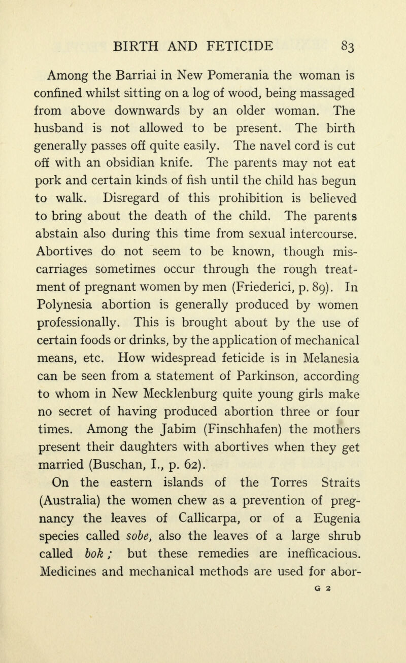 Among the Barriai in New Pomerania the woman is confined whilst sitting on a log of wood, being massaged from above downwards by an older woman. The husband is not allowed to be present. The birth generally passes off quite easily. The navel cord is cut off with an obsidian knife. The parents may not eat pork and certain kinds of fish until the child has begun to walk. Disregard of this prohibition is believed to bring about the death of the child. The parents abstain also during this time from sexual intercourse. Abortives do not seem to be known, though mis¬ carriages sometimes occur through the rough treat¬ ment of pregnant women by men (Friederici, p. 89). In Polynesia abortion is generally produced by women professionally. This is brought about by the use of certain foods or drinks, by the application of mechanical means, etc. How widespread feticide is in Melanesia can be seen from a statement of Parkinson, according to whom in New Mecklenburg quite young girls make no secret of having produced abortion three or four times. Among the Jabim (Finschhafen) the mothers present their daughters with abortives when they get married (Buschan, I., p. 62). On the eastern islands of the Torres Straits (Australia) the women chew as a prevention of preg¬ nancy the leaves of Callicarpa, or of a Eugenia species called sohe, also the leaves of a large shrub called bok; but these remedies are inefficacious. Medicines and mechanical methods are used for abor-
