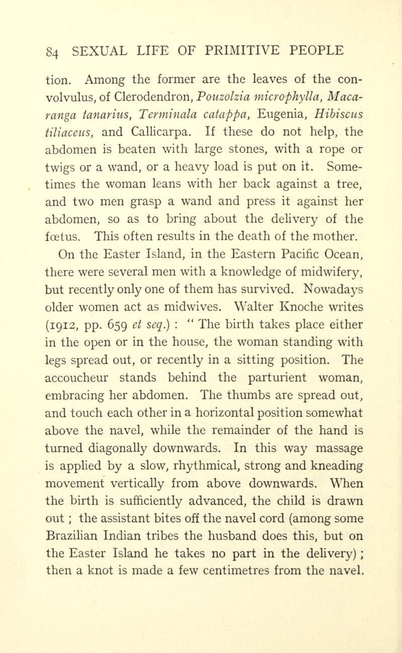 tion. Among the former are the leaves of the con¬ volvulus, of Clerodendron, Pouzolzia microphylla, Maca- ranga tanarius, Terminala catafpa, Eugenia, Hibiscus tiliaceus, and Callicarpa. If these do not help, the abdomen is beaten with large stones, with a rope or twigs or a wand, or a heavy load is put on it. Some¬ times the woman leans with her back against a tree, and two men grasp a wand and press it against her abdomen, so as to bring about the delivery of the foetus. This often results in the death of the mother. On the Easter Island, in the Eastern Pacific Ocean, there were several men with a knowledge of midwifery, but recently only one of them has survived. Nowadays older women act as midwives. Walter Knoche writes (1912, pp. 659 et seq.) : “ The birth takes place either in the open or in the house, the woman standing with legs spread out, or recently in a sitting position. The accoucheur stands behind the parturient woman, embracing her abdomen. The thumbs are spread out, and touch each other in a horizontal position somewhat above the navel, while the remainder of the hand is turned diagonally downwards. In this way massage is applied by a slow, rhythmical, strong and kneading movement vertically from above downwards. When the birth is sufficiently advanced, the child is drawn out; the assistant bites off the navel cord (among some Brazilian Indian tribes the husband does this, but on the Easter Island he takes no part in the delivery); then a knot is made a few centimetres from the navel.
