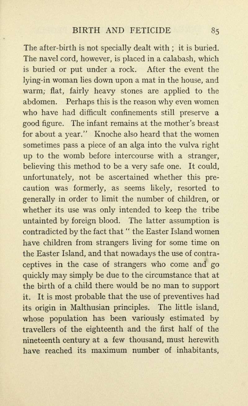 The after-birth is not specially dealt with ; it is buried. The navel cord, however, is placed in a calabash, which is buried or put under a rock. After the event the lying-in woman lies down upon a mat in the house, and warm; flat, fairly heavy stones are applied to the abdomen. Perhaps this is the reason why even women who have had difficult confinements still preserve a good figure. The infant remains at the mother’s breast for about a year.” Knoche also heard that the women sometimes pass a piece of an alga into the vulva right up to the womb before intercourse with a stranger, believing this method to be a very safe one. It could, unfortunately, not be ascertained whether this pre¬ caution was formerly, as seems likely, resorted to generally in order to limit the number of children, or whether its use was only intended to keep the tribe untainted by foreign blood. The latter assumption is contradicted by the fact that “ the Easter Island women have children from strangers living for some time on the Easter Island, and that nowadays the use of contra¬ ceptives in the case of strangers who come and go quickly may simply be due to the circumstance that at the birth of a child there would be no man to support it. It is most probable that the use of preventives had its origin in Malthusian principles. The little island, whose population has been variously estimated by travellers of the eighteenth and the first half of the nineteenth century at a few thousand, must herewith have reached its maximum number of inhabitants.