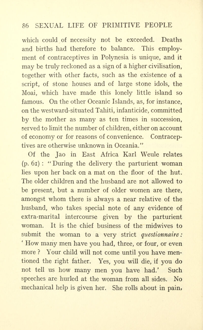 which could of necessity not be exceeded. Deaths and births had therefore to balance. This employ¬ ment of contraceptives in Polynesia is unique, and it may be truly reckoned as a sign of a higher civilisation, together with other facts, such as the existence of a script, of stone houses and of large stone idols, the Moai, which have made this lonely little island so famous. On the other Oceanic Islands, as, for instance, on the westward-situated Tahiti, infanticide, committed by the mother as many as ten times in succession, served to limit the number of children, either on account of economy or for reasons of convenience. Contracep¬ tives are otherwise unknown in Oceania.” Of the Jao in East Africa Karl Weule relates (p. 6i) : ” During the delivery the parturient woman lies upon her back on a mat on the floor of the hut. The older children and the husband are not allowed to be present, but a number of older women are there, amongst whom there is always a near relative of the husband, who takes special note of any evidence of extra-marital intercourse given by the parturient woman. It is the chief business of the midwives to submit the woman to a very strict questionnaire: ‘ How many men have you had, three, or four, or even more ? Your child will not come until you have men¬ tioned the right father. Yes, you will die, if you do not tell us how many men you have had.’ Such speeches are hurled at the woman from all sides. No mechanical help is given her. She rolls about in pain,