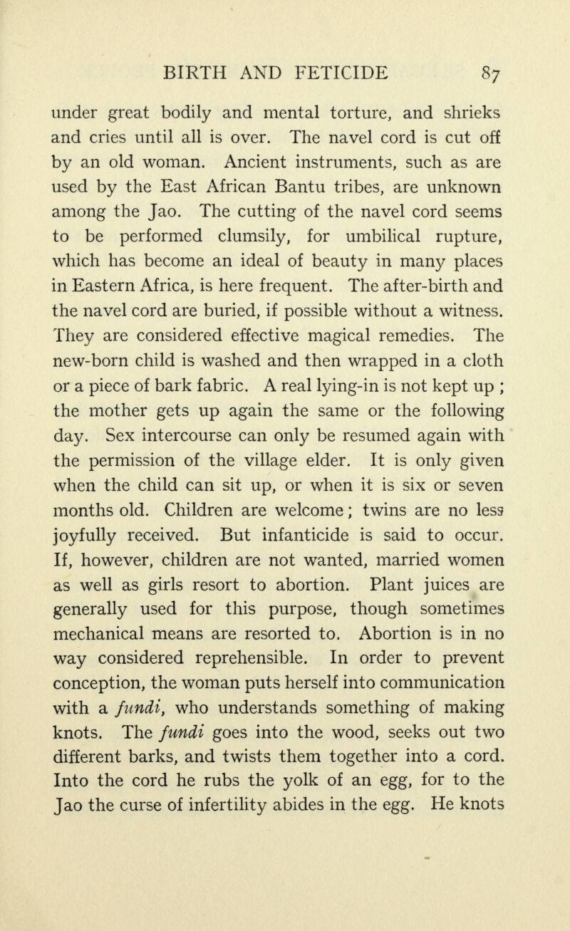 under great bodily and mental torture, and shrieks and cries until all is over. The navel cord is cut off by an old woman. Ancient instruments, such as are used by the East African Bantu tribes, are unknown among the Jao. The cutting of the navel cord seems to be performed clumsily, for umbilical rupture, which has become an ideal of beauty in many places in Eastern Africa, is here frequent. The after-birth and the navel cord are buried, if possible without a witness. They are considered effective magical remedies. The new-born child is washed and then wrapped in a cloth or a piece of bark fabric. A real lying-in is not kept up ; the mother gets up again the same or the following day. Sex intercourse can only be resumed again with the permission of the village elder. It is only given when the child can sit up, or when it is six or seven months old. Children are welcome; twins are no less joyfully received. But infanticide is said to occur. If, however, children are not wanted, married women as well as girls resort to abortion. Plant juices are generally used for this purpose, though sometimes mechanical means are resorted to. Abortion is in no way considered reprehensible. In order to prevent conception, the woman puts herself into communication with a fundi, who understands something of making knots. The fundi goes into the wood, seeks out two different barks, and twists them together into a cord. Into the cord he rubs the yolk of an egg, for to the Jao the curse of infertility abides in the egg. He knots