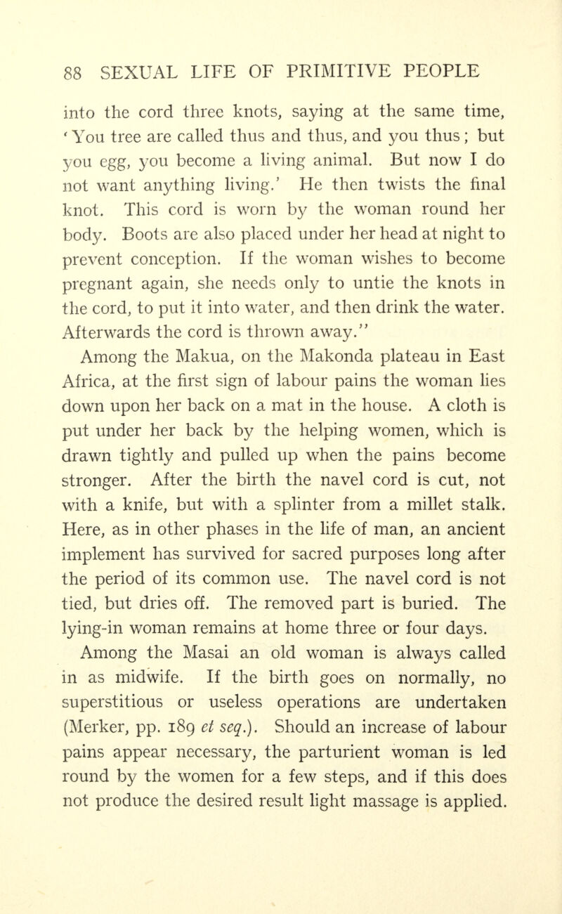 into the cord three knots, saying at the same time, ‘ You tree are called thus and thus, and you thus; but you egg, you become a living animal. But now I do not want anything living.’ He then twists the final knot. This cord is worn by the woman round her bod)^ Boots are also placed under her head at night to prevent conception. If the woman wishes to become pregnant again, she needs only to untie the knots in the cord, to put it into water, and then drink the water. Afterwards the cord is thrown away.” Among the Makua, on the IMakonda plateau in East Africa, at the first sign of labour pains the woman lies down upon her back on a mat in the house. A cloth is put under her back by the helping women, which is drawn tightly and pulled up when the pains become stronger. After the birth the navel cord is cut, not with a knife, but with a splinter from a millet stalk. Here, as in other phases in the life of man, an ancient implement has survived for sacred purposes long after the period of its common use. The navel cord is not tied, but dries off. The removed part is buried. The lying-in woman remains at home three or four days. Among the Masai an old woman is always called in as midwife. If the birth goes on normally, no superstitious or useless operations are undertaken (Merker, pp. 189 et seq.). Should an increase of labour pains appear necessary, the parturient woman is led round by the women for a few steps, and if this does not produce the desired result light massage is applied.
