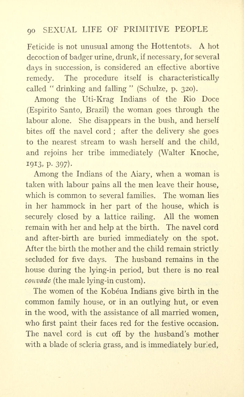 Feticide is not unusual among the Hottentots. A hot decoction of badger urine, drunk, if necessary, for several days in succession, is considered an effective abortive remedy. The procedure it.self is characteristically called “ drinking and falling ” (Schulze, p. 320). Among the Uti-Krag Indians of the Rio Doce (Espirito Santo, Brazil) the woman goes through the labour alone. She disappears in the bush, and herself bites off the navel cord ; after the delivery she goes to the nearest stream to wash herself and the child, and rejoins her tribe immediately (Walter Knoche, 1913. P- 397)- Among the Indians of the Aiary, when a woman is taken with labour pains all the men leave their house, which is common to several families. The woman lies in her hammock in her part of the house, which is securely closed by a lattice railing. All the women remain with her and help at the birth. The navel cord and after-birth are buried immediately on the spot. After the birth the mother and the child remain strictly secluded for five days. The husband remains in the house during the lying-in period, but there is no real couvade (the male lying-in custom). The women of the Kobeua Indians give birth in the common family house, or in an outlying hut, or even in the wood, with the assistance of all married women, who first paint their faces red for the festive occasion. The navel cord is cut off by the husband’s mother with a blade of scleria grass, and is immediately buried.