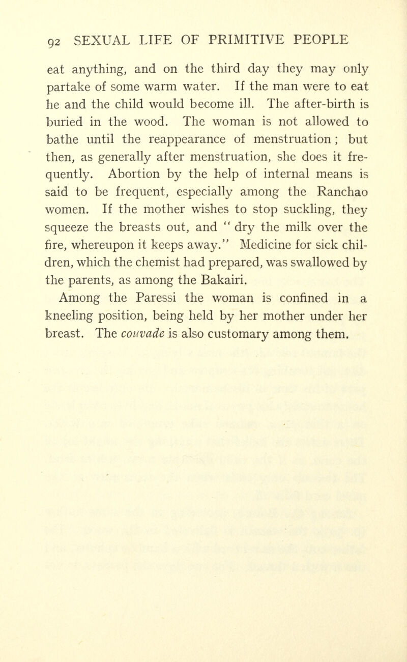 eat anything, and on the third day they may only partake of some warm water. If the man were to eat he and the child would become ill. The after-birth is buried in the wood. The woman is not allowed to bathe until the reappearance of menstruation; but then, as generally after menstruation, she does it fre¬ quently. Abortion by the help of internal means is said to be frequent, especially among the Ranchao women. If the mother wishes to stop suckling, they squeeze the breasts out, and “ dry the milk over the fire, whereupon it keeps away.” Medicine for sick chil¬ dren, which the chemist had prepared, was swallowed by the parents, as among the Bakairi. Among the Paressi the woman is confined in a kneeling position, being held by her mother under her breast. The couvade is also customary among them.