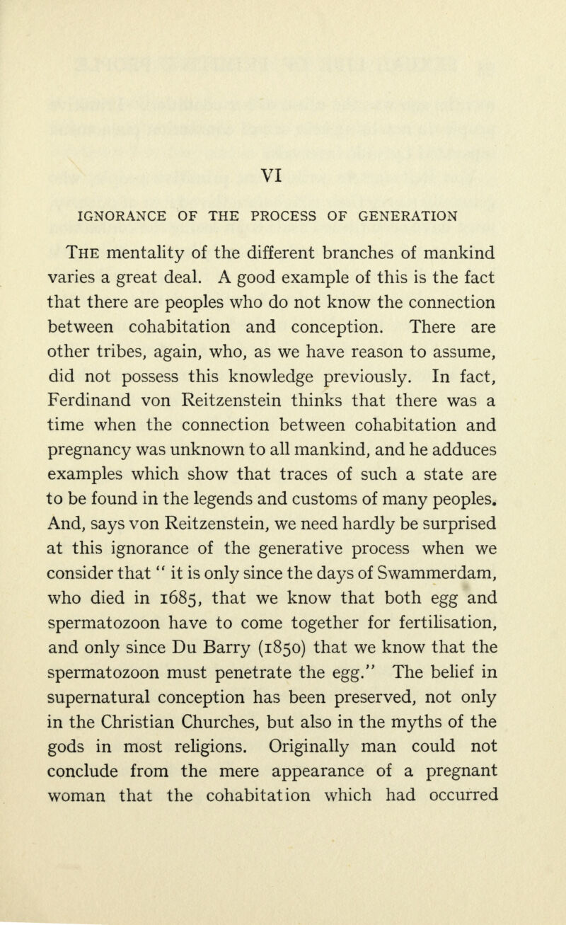 VI IGNORANCE OF THE PROCESS OF GENERATION The mentality of the different branches of mankind varies a great deal. A good example of this is the fact that there are peoples who do not know the connection between cohabitation and conception. There are other tribes, again, who, as we have reason to assume, did not possess this knowledge previously. In fact, Ferdinand von Reitzenstein thinks that there was a time when the connection between cohabitation and pregnancy was unknown to all mankind, and he adduces examples which show that traces of such a state are to be found in the legends and customs of many peoples. And, says von Reitzenstein, we need hardly be surprised at this ignorance of the generative process when we consider that “ it is only since the days of Swammerdam, who died in 1685, that we know that both egg and spermatozoon have to come together for fertilisation, and only since Du Barry (1850) that we know that the spermatozoon must penetrate the egg.” The belief in supernatural conception has been preserved, not only in the Christian Churches, but also in the myths of the gods in most religions. Originally man could not conclude from the mere appearance of a pregnant woman that the cohabitation which had occurred