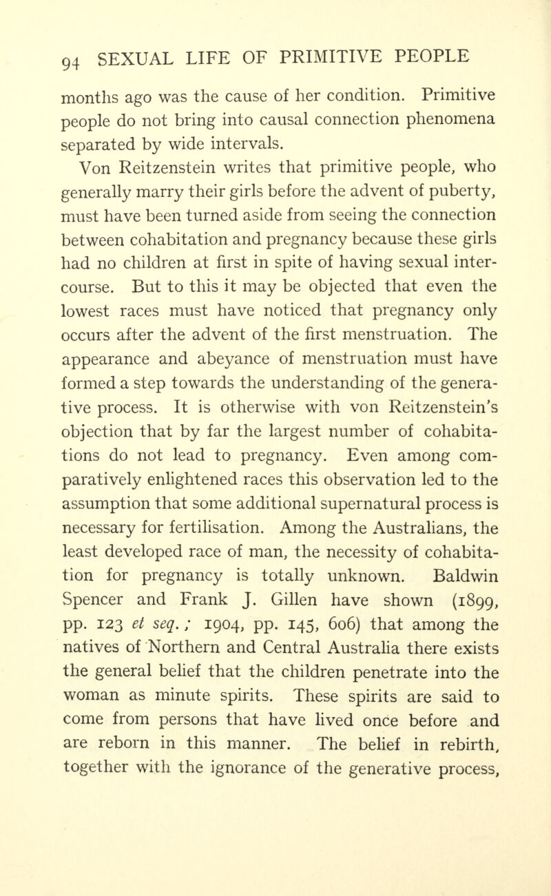 months ago was the cause of her condition. Primitive people do not bring into causal connection phenomena separated by wide intervals. Von Reitzenstein writes that primitive people, who generally marry their girls before the advent of puberty, must have been turned aside from seeing the connection between cohabitation and pregnancy because these girls had no children at first in spite of having sexual inter¬ course. But to this it may be objected that even the lowest races must have noticed that pregnancy only occurs after the advent of the first menstruation. The appearance and abeyance of menstruation must have formed a step towards the understanding of the genera¬ tive process. It is otherwise with von Reitzenstein’s objection that by far the largest number of cohabita¬ tions do not lead to pregnancy. Even among com¬ paratively enlightened races this observation led to the assumption that some additional supernatural process is necessary for fertilisation. Among the Australians, the least developed race of man, the necessity of cohabita¬ tion for pregnancy is totally unknown. Baldwin Spencer and Frank J. Gillen have shown (1899, pp. 123 et seq.; 1904, pp. 145, 606) that among the natives of Northern and Central Australia there exists the general belief that the children penetrate into the woman as minute spirits. These spirits are said to come from persons that have lived once before and are reborn in this manner. The belief in rebirth, together with the ignorance of the generative process.