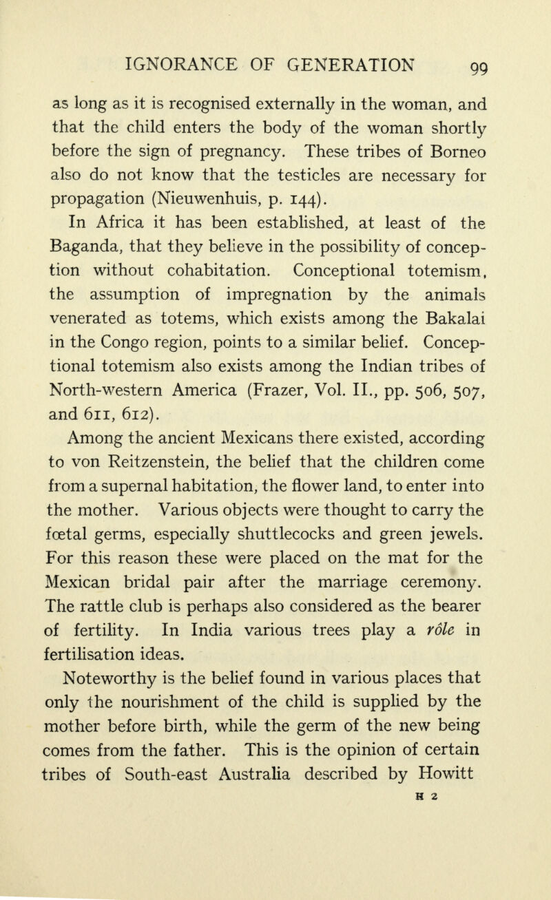 as long as it is recognised externally in the woman, and that the child enters the body of the woman shortly before the sign of pregnancy. These tribes of Borneo also do not know that the testicles are necessary for propagation (Nieuwenhuis, p. 144). In Africa it has been established, at least of the Baganda, that they believe in the possibility of concep¬ tion without cohabitation. Conceptional totemism, the assumption of impregnation by the animals venerated as totems, which exists among the Bakalai in the Congo region, points to a similar belief. Concep¬ tional totemism also exists among the Indian tribes of North-western America (Frazer, Vol. II., pp. 506, 507, and 611, 612). Among the ancient Mexicans there existed, according to von Reitzenstein, the belief that the children come from a supernal habitation, the flower land, to enter into the mother. Various objects were thought to carry the foetal germs, especially shuttlecocks and green jewels. For this reason these were placed on the mat for the Mexican bridal pair after the marriage ceremony. The rattle club is perhaps also considered as the bearer of fertility. In India various trees play a role in fertilisation ideas. ' Noteworthy is the belief found in various places that only the nourishment of the child is supplied by the mother before birth, while the germ of the new being comes from the father. This is the opinion of certain tribes of South-east Australia described by Howitt H 2