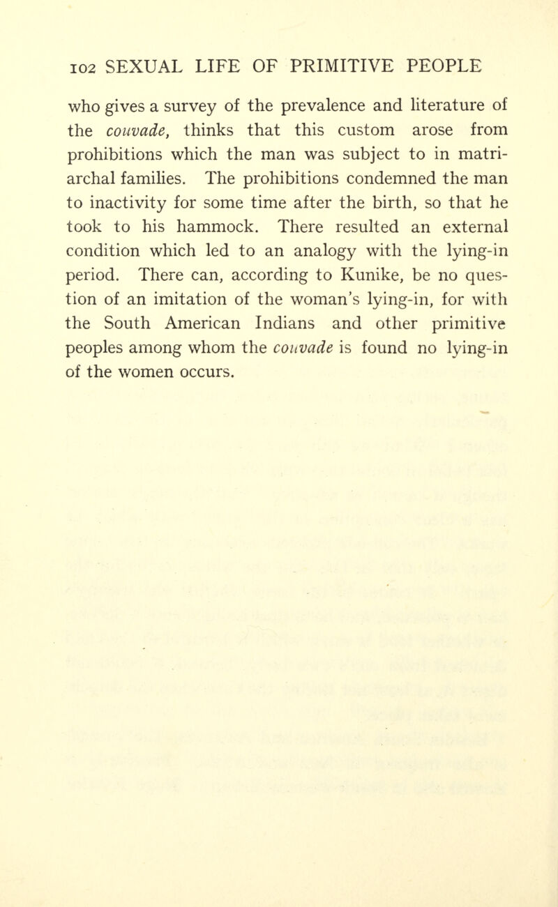 who gives a survey of the prevalence and literature of the couvade, thinks that this custom arose from prohibitions which the man was subject to in matri¬ archal families. The prohibitions condemned the man to inactivity for some time after the birth, so that he took to his hammock. There resulted an external condition which led to an analogy with the lying-in period. There can, according to Kunike, be no ques¬ tion of an imitation of the woman’s lying-in, for with the South American Indians and other primitive peoples among whom the couvade is found no lying-in of the women occurs.
