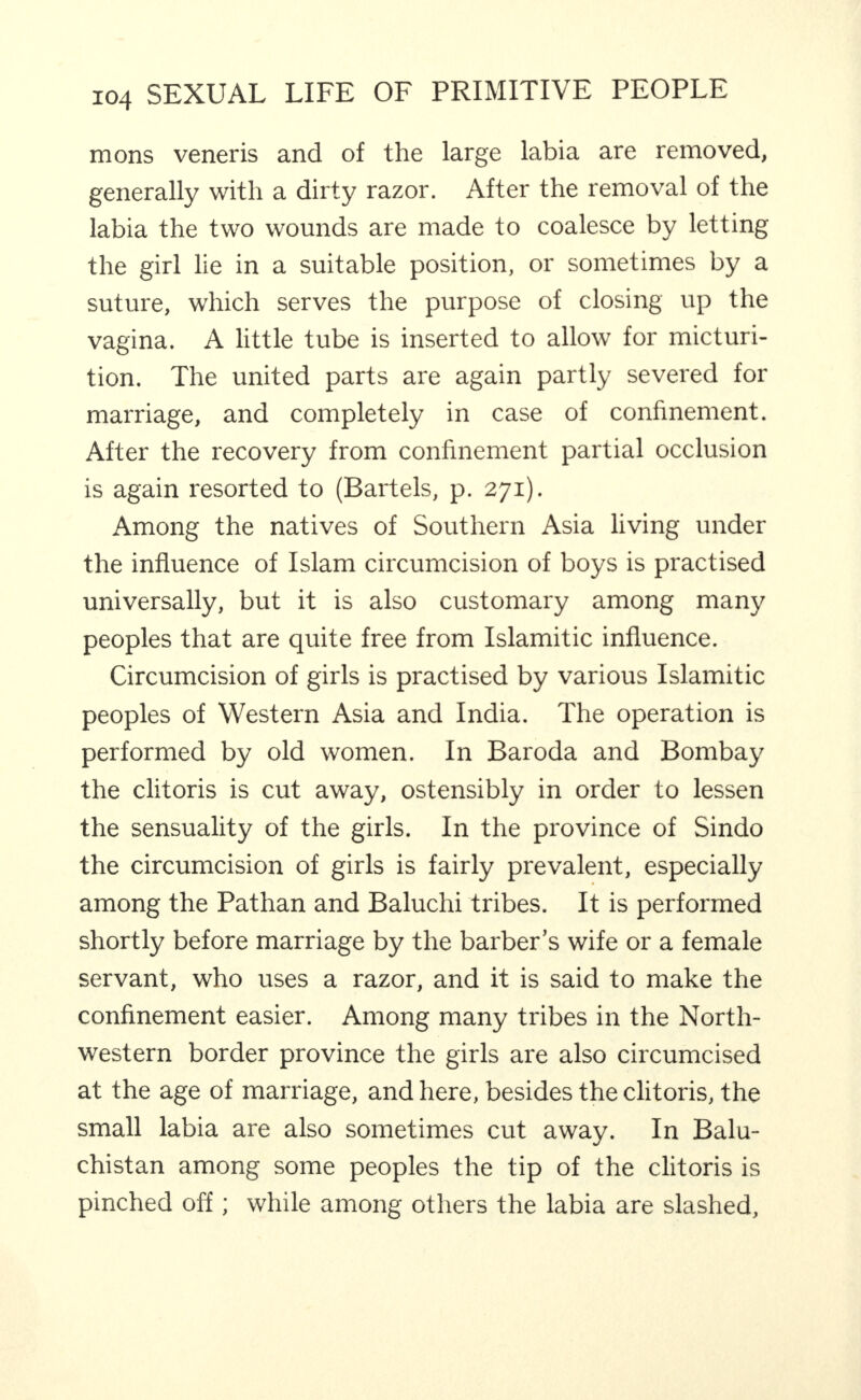 mons veneris and of the large labia are removed, generally with a dirty razor. After the removal of the labia the two wounds are made to coalesce by letting the girl lie in a suitable position, or sometimes by a suture, which serves the purpose of closing up the vagina. A little tube is inserted to allow for micturi¬ tion. The united parts are again partly severed for marriage, and completely in case of confinement. After the recovery from confinement partial occlusion is again resorted to (Bartels, p. 271). Among the natives of Southern Asia living under the influence of Islam circumcision of boys is practised universally, but it is also customary among many peoples that are quite free from Islamitic influence. Circumcision of girls is practised by various Islamitic peoples of Western Asia and India. The operation is performed by old women. In Baroda and Bombay the clitoris is cut away, ostensibly in order to lessen the sensuality of the girls. In the province of Sindo the circumcision of girls is fairly prevalent, especially among the Pathan and Baluchi tribes. It is performed shortly before marriage by the barber’s wife or a female servant, who uses a razor, and it is said to make the confinement easier. Among many tribes in the North¬ western border province the girls are also circumcised at the age of marriage, and here, besides the clitoris, the small labia are also sometimes cut away. In Balu¬ chistan among some peoples the tip of the clitoris is pinched off ; while among others the labia are slashed.