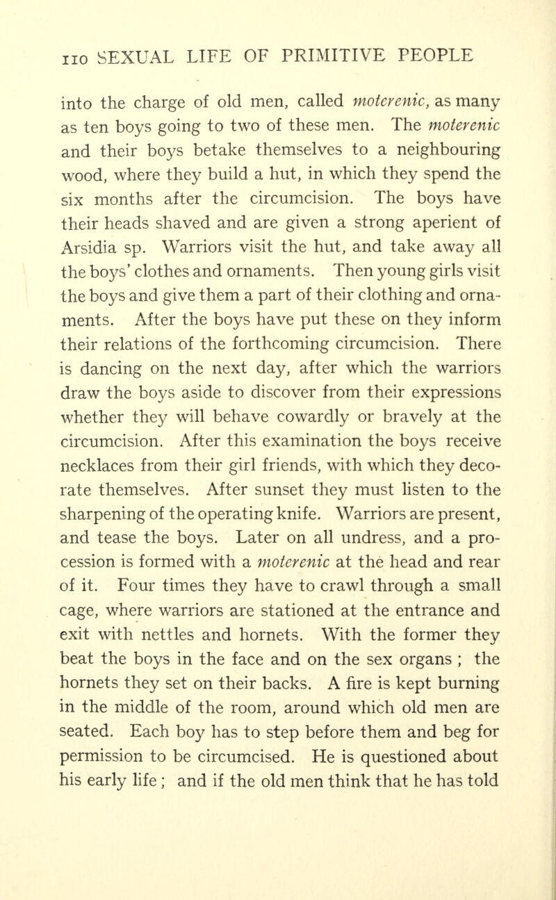 into the charge of old men, called tmtcrenic, as many as ten boys going to two of these men. The moterenic and their boys betake themselves to a neighbouring wood, where they build a hut, in which they spend the six months after the circumcision. The boys have their heads shaved and are given a strong aperient of Arsidia sp. Warriors visit the hut, and take away all the boys’ clothes and ornaments. Then young girls visit the boys and give them a part of their clothing and orna¬ ments. After the boys have put these on they inform their relations of the forthcoming circumcision. There is dancing on the next day, after which the warriors draw the boys aside to discover from their expressions whether they will behave cowardly or bravely at the circumcision. After this examination the boys receive necklaces from their girl friends, with which they deco¬ rate themselves. After sunset they must listen to the sharpening of the operating knife. Warriors are present, and tease the boys. Later on all undress, and a pro¬ cession is formed with a moterenic at the head and rear of it. Four times they have to crawl through a small cage, where warriors are stationed at the entrance and exit with nettles and hornets. With the former they beat the boys in the face and on the sex organs ; the hornets they set on their backs. A fire is kept burning in the middle of the room, around which old men are seated. Each boy has to step before them and beg for permission to be circumcised. He is questioned about his early life; and if the old men think that he has told