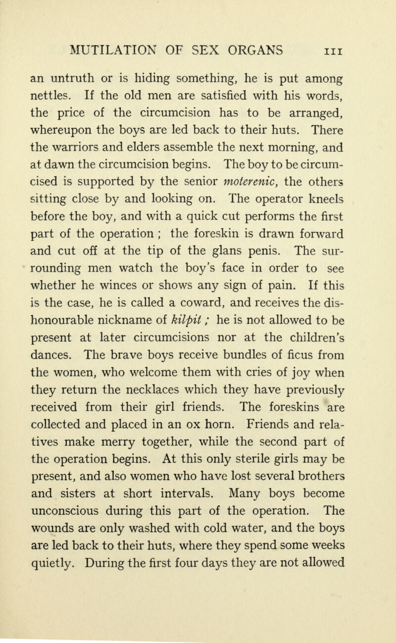 an untruth or is hiding something, he is put among nettles. If the old men are satisfied with his words, the price of the circumcision has to be arranged, whereupon the boys are led back to their huts. There the warriors and elders assemble the next morning, and at dawn the circumcision begins. The boy to be circum¬ cised is supported by the senior moterenic, the others sitting close by and looking on. The operator kneels before the boy, and with a quick cut performs the first part of the operation; the foreskin is drawn forward and cut off at the tip of the glans penis. The sur¬ rounding men watch the boy’s face in order to see whether he winces or shows any sign of pain. If this is the case, he is called a coward, and receives the dis¬ honourable nickname of kilpit; he is not allowed to be present at later circumcisions nor at the children’s dances. The brave boys receive bundles of ficus from the women, who welcome them with cries of joy when they return the necklaces which they have previously received from their girl friends. The foreskins are collected and placed in an ox horn. Friends and rela¬ tives make merry together, while the second part of the operation begins. At this only sterile girls may be present, and also women who have lost several brothers and sisters at short intervals. Many boys become unconscious during this part of the operation. The wounds are only washed with cold water, and the boys are led back to their huts, where they spend some weeks quietly. During the first four days they are not allowed