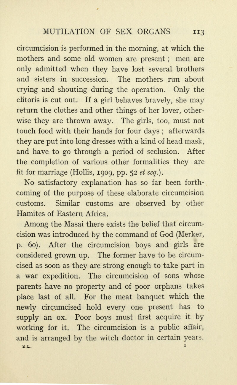 circumcision is performed in the morning, at which the mothers and some old women are present; men are only admitted when they have lost several brothers and sisters in succession. The mothers run about crying and shouting during the operation. Only the clitoris is cut out. If a girl behaves bravely, she may return the clothes and other things of her lover, other¬ wise they are thrown away. The girls, too, must not touch food with their hands for four days ; afterwards they are put into long dresses with a kind of head mask, and have to go through a period of seclusion. After the completion of various other formalities they are fit for marriage (Hollis, 1909, pp. 52 et seq.). No satisfactory explanation has so far been forth¬ coming of the purpose of these elaborate circumcision customs. Similar customs are observed by other Hamites of Eastern Africa. Among the Masai there exists the belief that circum¬ cision was introduced by the command of God (Merker, p. 60). After the circumcision boys and girls are considered grown up. The former have to be circum¬ cised as soon as they are strong enough to take part in a war expedition. The circumcision of sons whose parents have no property and of poor orphans takes place last of all. For the meat banquet which the newly circumcised hold every one present has to supply an ox. Poor boys must first acquire it by working for it. The circumcision is a pubhc affair, and is arranged by the witch doctor in certain years.