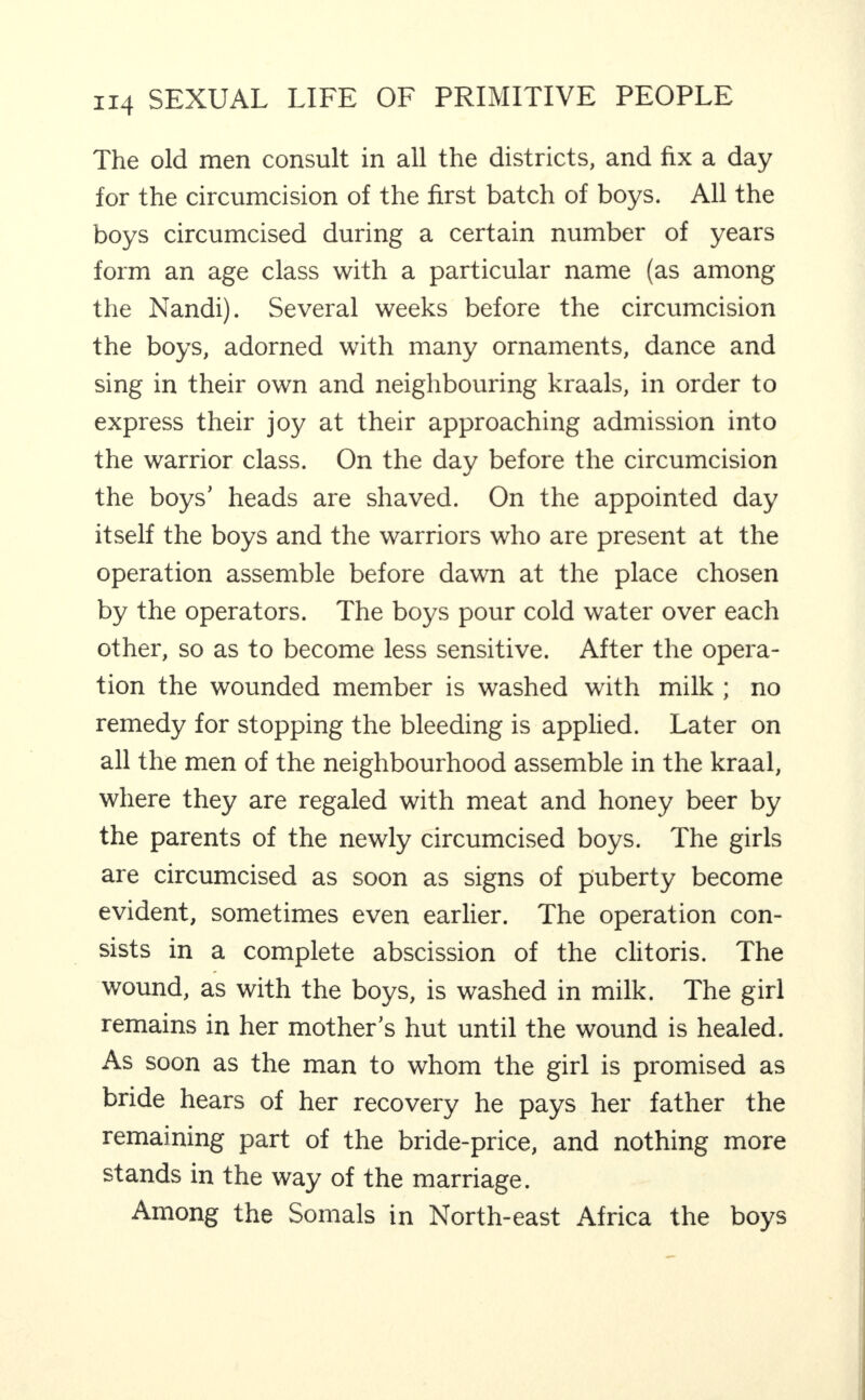 The old men consult in all the districts, and fix a day for the circumcision of the first batch of boys. All the boys circumcised during a certain number of years form an age class with a particular name (as among the Nandi). Several weeks before the circumcision the boys, adorned with many ornaments, dance and sing in their own and neighbouring kraals, in order to express their joy at their approaching admission into the warrior class. On the day before the circumcision the boys’ heads are shaved. On the appointed day itself the boys and the warriors who are present at the operation assemble before dawn at the place chosen by the operators. The boys pour cold water over each other, so as to become less sensitive. After the opera¬ tion the wounded member is washed with milk ; no remedy for stopping the bleeding is applied. Later on all the men of the neighbourhood assemble in the kraal, where they are regaled with meat and honey beer by the parents of the newly circumcised boys. The girls are circumcised as soon as signs of puberty become evident, sometimes even earlier. The operation con¬ sists in a complete abscission of the clitoris. The wound, as with the boys, is washed in milk. The girl remains in her mother’s hut until the wound is healed. As soon as the man to whom the girl is promised as bride hears of her recovery he pays her father the remaining part of the bride-price, and nothing more stands in the way of the marriage. Among the Somals in North-east Africa the boys
