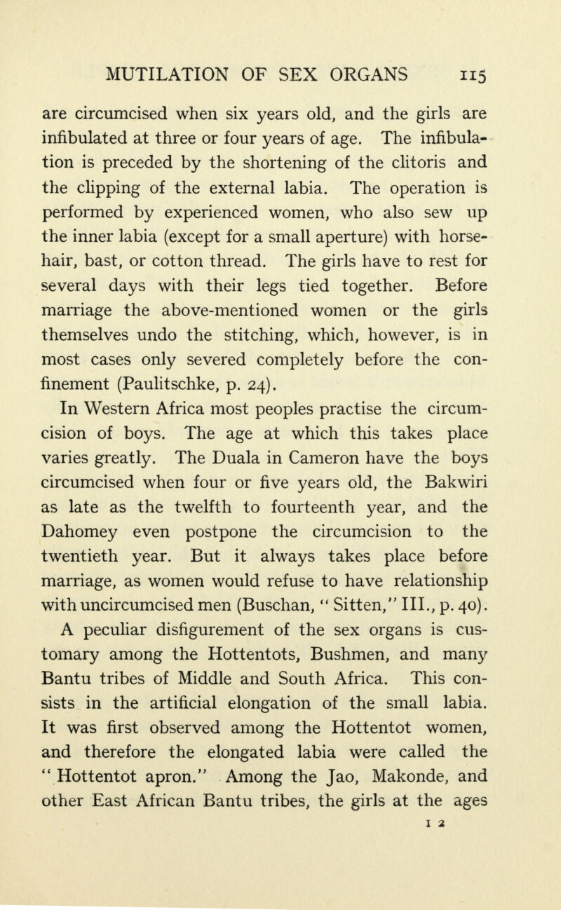 are circumcised when six years old, and the girls are infibulated at three or four years of age. The infibula- tion is preceded by the shortening of the clitoris and the clipping of the external labia. The operation is performed by experienced women, who also sew up the inner labia (except for a small aperture) with horse¬ hair, bast, or cotton thread. The girls have to rest for several days with their legs tied together. Before marriage the above-mentioned women or the girls themselves undo the stitching, which, however, is in most cases only severed completely before the con¬ finement (Paulitschke, p. 24). In Western Africa most peoples practise the circum¬ cision of boys. The age at which this takes place varies greatly. The Duala in Cameron have the boys circumcised when four or five years old, the Bakwiri as late as the twelfth to fourteenth year, and the Dahomey even postpone the circumcision to the twentieth year. But it always takes place before marriage, as women would refuse to have relationship with uncircumcised men (Buschan, “ Sitten,” III., p. 40). A peculiar disfigurement of the sex organs is cus¬ tomary among the Hottentots, Bushmen, and many Bantu tribes of Middle and South Africa. This con¬ sists in the artificial elongation of the small labia. It was first observed among the Hottentot women, and therefore the elongated labia were called the “ Hottentot apron.” Among the Jao, Makonde, and other East African Bantu tribes, the girls at the ages