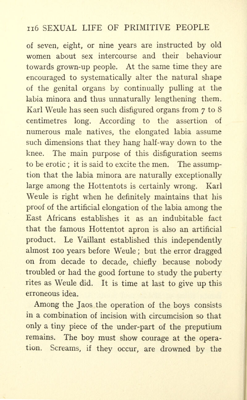 of seven, eight, or nine years are instructed by old women about sex intercourse and their behaviour towards grown-up people. At the same time they are encouraged to systematically alter the natural shape of the genital organs by continually pulling at the labia minora and thus unnaturally lengthening them. Karl Weule has seen such disfigured organs from 7 to 8 centimetres long. According to the assertion of numerous male natives, the elongated labia assume such dimensions that they hang half-way down to the knee. The main purpose of this disfiguration seems to be erotic ; it is said to excite the men. The assump¬ tion that the labia minora are naturally exceptionally large among the Hottentots is certainly wrong. Karl Weule is right when he definitely maintains that his proof of the artificial elongation of the labia among the East Africans establishes it as an indubitable fact that the famous Hottentot apron is also an artificial product. Le Vaillant established this independently almost 100 years before Weule; but the error dragged on from decade to decade, chiefly because nobody troubled or had the good fortune to study the puberty rites as Weule did. It is time at last to give up this erroneous idea. Among the Jaos the operation of the boys consists in a combination of incision with circumcision so that only a tiny piece of the under-part of the preputium remains. The boy must show courage at the opera¬ tion. Screams, if they occur, are drowned by the