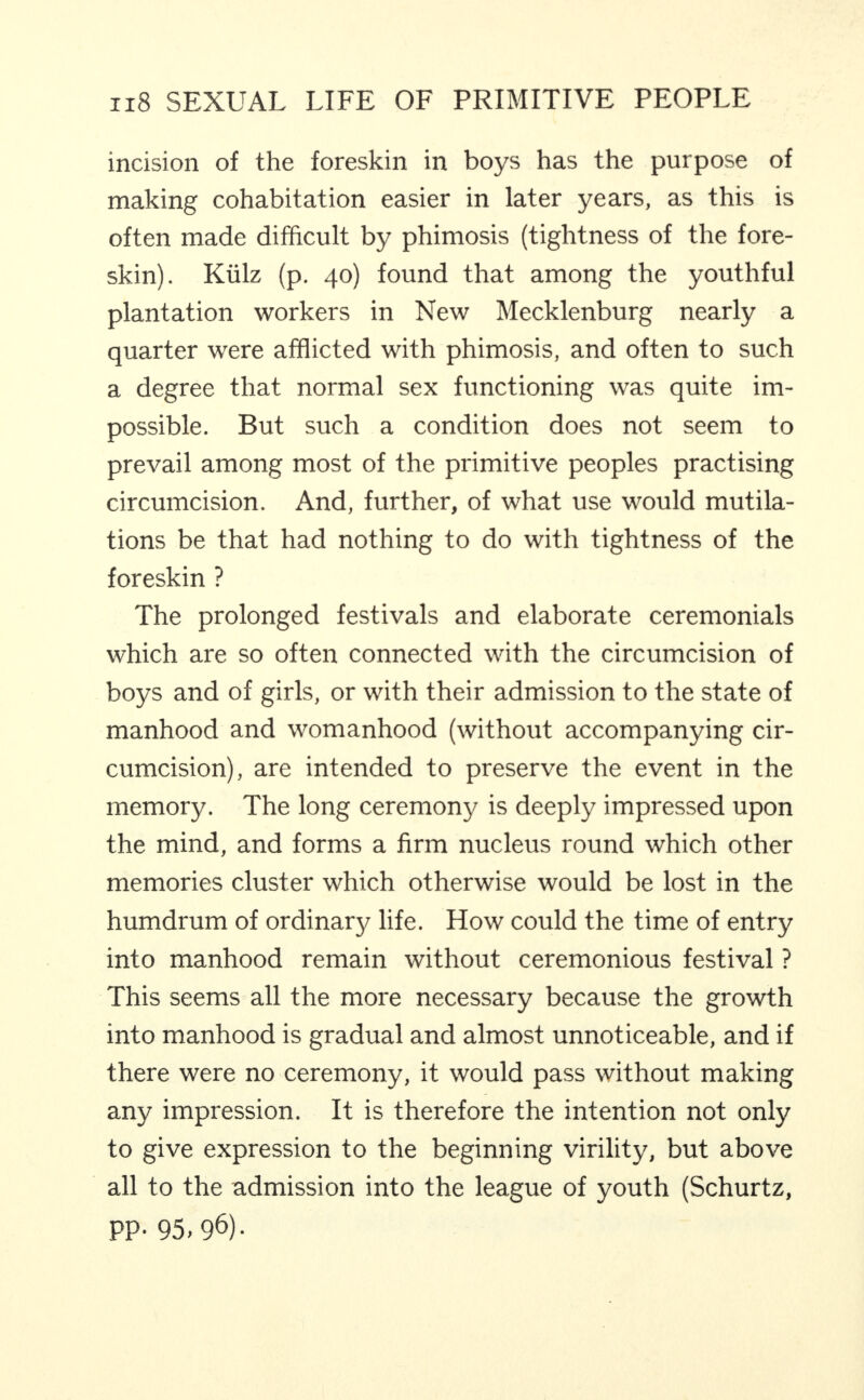 incision of the foreskin in boys has the purpose of making cohabitation easier in later years, as this is often made difficult by phimosis (tightness of the fore¬ skin). Kiilz (p. 40) found that among the youthful plantation workers in New Mecklenburg nearly a quarter were afflicted with phimosis, and often to such a degree that normal sex functioning was quite im¬ possible. But such a condition does not seem to prevail among most of the primitive peoples practising circumcision. And, further, of what use would mutila¬ tions be that had nothing to do with tightness of the foreskin ? The prolonged festivals and elaborate ceremonials which are so often connected with the circumcision of boys and of girls, or with their admission to the state of manhood and womanhood (without accompanying cir¬ cumcision), are intended to preserve the event in the memory. The long ceremony is deeply impressed upon the mind, and forms a firm nucleus round which other memories cluster which otherwise would be lost in the humdrum of ordinary life. How could the time of entry into manhood remain without ceremonious festival ? This seems all the more necessary because the growth into manhood is gradual and almost unnoticeable, and if there were no ceremony, it would pass without making any impression. It is therefore the intention not only to give expression to the beginning virility, but above all to the admission into the league of youth (Schurtz, PP- 95.96).