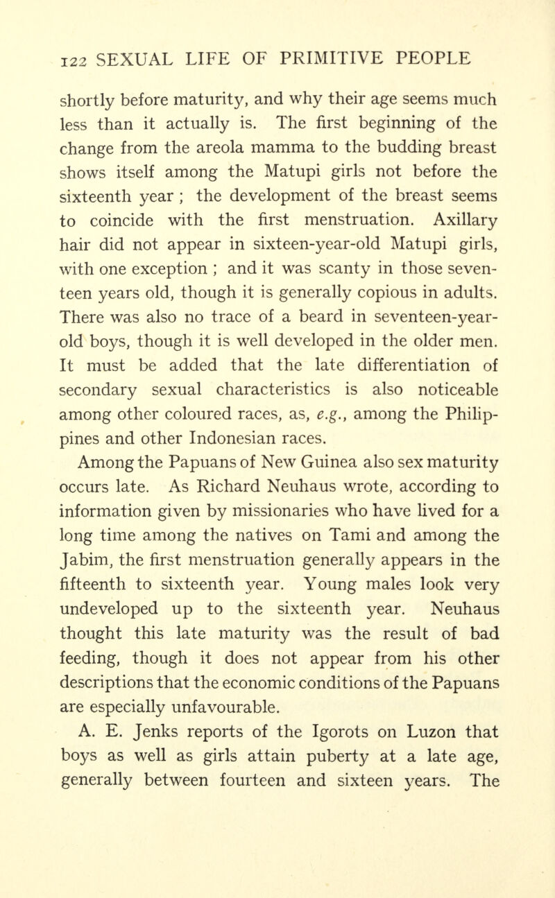 shortly before maturity, and why their age seems much less than it actually is. The first beginning of the change from the areola mamma to the budding breast shows itself among the Matupi girls not before the sixteenth year; the development of the breast seems to coincide with the first menstruation. Axillary hair did not appear in sixteen-year-old Matupi girls, with one exception ; and it was scanty in those seven¬ teen years old, though it is generally copious in adults. There was also no trace of a beard in seventeen-year- old boys, though it is well developed in the older men. It must be added that the late differentiation of secondary sexual characteristics is also noticeable among other coloured races, as, e.g., among the Philip¬ pines and other Indonesian races. Among the Papuans of New Guinea also sex maturity occurs late. As Richard Neuhaus wrote, according to information given by missionaries who have lived for a long time among the natives on Tami and among the Jabim, the first menstruation generall}^ appears in the fifteenth to sixteenth year. Young males look very undeveloped up to the sixteenth year. Neuhaus thought this late maturity was the result of bad feeding, though it does not appear from his other descriptions that the economic conditions of the Papuans are especially unfavourable. A. E. Jenks reports of the Igorots on Luzon that boys as well as girls attain puberty at a late age, generally between fourteen and sixteen years. The