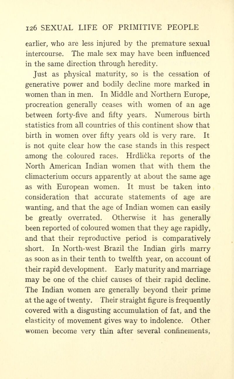 earlier, who are less injured by the premature sexual intercourse. The male sex may have been influenced in the same direction through heredity. Just as physical maturity, so is the cessation of generative power and bodily decline more marked in women than in men. In Middle and Northern Europe, procreation generally ceases with women of an age between forty-five and fifty years. Numerous birth statistics from all countries of this continent show that birth in women over fifty years old is very rare. It is not quite clear how the case stands in this respect among the coloured races. Hrdlicka reports of the North American Indian women that with them the climacterium occurs apparently at about the same age as with European women. It must be taken into consideration that accurate statements of age are wanting, and that the age of Indian women can easily be greatly overrated. Otherwise it has generally been reported of coloured women that they age rapidly, and that their reproductive period is comparatively short. In North-west Brazil the Indian girls marry as soon as in their tenth to twelfth year, on account of their rapid development. Early maturity and marriage may be one of the chief causes of their, rapid decline. The Indian women are generally beyond their prime at the age of twenty. Their straight figure is frequently covered with a disgusting accumulation of fat, and the elasticity of movement gives way to indolence. Other women become very thin after several confinements.